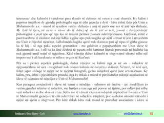Fondacioni i Rinisë Islame — Cyrih www.islamischen.ch e-mail: info@islamischen.ch 103
interesuar dhe kalimthi i vendosur para skenës së aksionit në veten e tretë shumës. Ky kalim i
papritur implikon dy gjendje psikologjike nga të cilat gjendja e dytë - këtu është fjala për Unin e
Muhammedit a.s. - mund të rezulton vetëm shthurja e asaj të parës ose vet të jetë kjo shthurje.
Me fjalë të tjera, në ajetin e cituar do të duhej që ata të jetë ai vetë, pasojë e drejtpërdrejtë
psikologjike e ju-jit apo që nga kjo të mvaret përmes pasojës ndërmjetësuese. Gjithsesi, është e
paevitueshme të ekziston ndonjë lidhje logjike apo psikologjike që ajeti i cituar të jetë i arsyeshëm
me Unin e thjeshtë njerëzor. Lidhshmëria logjike qartë nuk ekziston pasi që sipas të gjitha gjasave
ka të bëj - së nga paku aspekti gramatikor - me gabimin e papajtueshëm me Unin ideor të
Muhammedit a.s. i cili na ka lënë dëshmi të pasura mbi hartimet literale personale në hadithe ku
nuk gjejmë asnjë trajtë të ngjashme. Këtë vërejtje duhet kalimthi ta shqyrtojmë sikurse edhe një
impersonal i cili karakterizon stilin e veçant të Kur'anit.
Për sa i përket aspektit psikologjik, duhet vërejtur se kalimi nga ju në ata - subjekte të
njëpasnjëshme në ajet - megjithatë nuk cakton kalimin në natyrën e aksionit. Vërtetë, në këtë ajet,
foljet japin shfaqje të njëjtë në të njëjtën fotografi, gjersa subjektet qartë janë zëvendësuar. Ky
kalim, pra, është i pjesërishëm prandaj nga ky shkak a mund ti përshkruhet ndonjë asociacioni të
ideve të caktuara në nëndijen e Unit të Muhammedit?
Kur paraqitet asociacioni i ideve në temat e nëndijes - sidomos në ëndrra - ajo modifikon jo
vetëm gjendjet relative të subjektit, me bartjen e tyre nga një person në tjetrin, por ndërrojnë edhe
vetë subjektet si dhe aksioni i tyre. Këtu me të vërtetë ekziston subjekti implicid në formën e Unit
të Muhammedit gjendja e të cilit ndërrohet në subjektin eksplicit, por vazhdon aksioni tërësisht i
njëjtë në ajetin e shqyrtuar. Për këtë shkak këtu nuk mund të pranohet asociacioni i ideve si
 