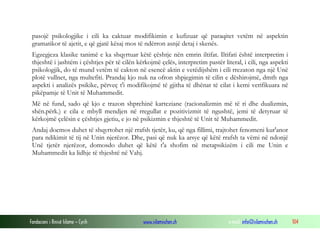 Fondacioni i Rinisë Islame — Cyrih www.islamischen.ch e-mail: info@islamischen.ch 104
pasojë psikologjike i cili ka caktuar modifikimin e kufizuar që paraqitet vetëm në aspektin
gramatikor të ajetit, e që gjatë kësaj mos të ndërron asnjë detaj i skenës.
Egzegjeza klasike tanimë e ka shqyrtuar këtë çështje nën emrin iltifat. Iltifati është interpretim i
thjeshtë i jashtëm i çështjes për të cilën kërkojmë çelës, interpretim pastër literal, i cili, nga aspekti
psikologjik, do të mund vetëm të cakton në esencë aktin e vetëdijshëm i cili rrezaton nga një Unë
plotë vullnet, nga multefiti. Prandaj kjo nuk na ofron shpjegimin të cilin e dëshirojmë, dmth nga
aspekti i analizës psikike, përveç t'i modifikojmë të gjitha të dhënat të cilat i kemi verifikuara në
pikëpamje të Unit të Muhammedit.
Më në fund, sado që kjo e trazon shprehinë karteziane (racionalizmin më të ri dhe dualizmin,
shën.përk.) e cila e mbyll mendjen në rregullat e pozitivizmit të ngushtë, jemi të detyruar të
kërkojmë çelësin e çështjes gjetiu, e jo në psikizmin e thjeshtë të Unit të Muhammedit.
Andaj doemos duhet të shqyrtohet një rrafsh tjetër, ku, që nga fillimi, trajtohet fenomeni kur'anor
para ndikimit të tij në Unin njerëzor. Dhe, pasi që nuk ka arsye që këtë rrafsh ta vëmi në ndonjë
Unë tjetër njerëzor, domosdo duhet që këtë t'a shofim në metapsikizëm i cili me Unin e
Muhammedit ka lidhje të thjeshtë në Vahj.
 