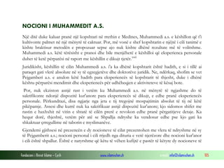 Fondacioni i Rinisë Islame — Cyrih www.islamischen.ch e-mail: info@islamischen.ch 105
NOCIONI I MUHAMMEDIT A.S.
Një ditë duke kaluar pranë një kopshtari në rrethin e Medines, Muhammedi a.s. e këshillon që t'i
kultivonte palmet në një mënyrë të caktuar. Por, më vonë e shef kopshtarin e njëjtë i cili tanimë e
kishte braktisur metodën e propozuar sepse ajo nuk kishte dhënë rezultate më të volitshme.
Muhammedi a.s. këtë tërësisht e pranoi dhe bile menjëherë e këshilloi që eksperienca personale
duhet të ketë përparësi në raport me këshillin e dikujt tjetër.xxii
Juridikisht, këshillin të cilin Muhammedi a.s. i'a ka dhënë kopshtarit është hadith, e si i tillë ai
paraqet gati vlerë absolute në sy të egzegjetëve dhe doktorëve juridik. Ne, ndërkaq, shofim se vet
Pejgamberi a.s. e anulon këtë hadith para eksperiencës së kopshtarit të thjesht, duke i dhënë
kështu përparësi mendimit dhe eksperiencës për udhëheqjen e aktiviteteve të kësaj bote.
Por, nuk ekziston asnjë rast i vetëm ku Muhammedi a.s. në mënyrë të ngjashme do të
sakrifikonte ndonjë dispozitë kur'anore para eksperiencës së dikujt, e edhe pranë eksperiencës
personale. Përkundrazi, disa ngjarje nga jeta e tij tregojnë mospajtimin absolut të tij në këtë
pikëpamje. Assesi dhe kurrë nuk ka sakrifikuar asnjë dispozitë kur'anore; kjo sidomos shifet me
rastin e haxhxhit në vitin e shtatë të cilën prerë e revokon edhe pranë përgatitjeve detaje. Ka
hequr dorë, thjeshtë, vetëm për atë se Shpallja ndryshe ka vendosur edhe pse kjo gati ka
shkaktuar çrregullime në taborin e myslimanëve.
Gjendemi gjithsesi në prezencën e dy nocioneve të cilat prezentohen me vlera të ndryshme në sy
të Pejgamberit a.s.; nocioni personal i cili rrjedh nga dituria e vetë njerëzore dhe nocioni kur'anor
i cili është shpallur. Është e natyrshme që këtu të vëhen kufijtë e pastër të këtyre dy nocioneve të
 