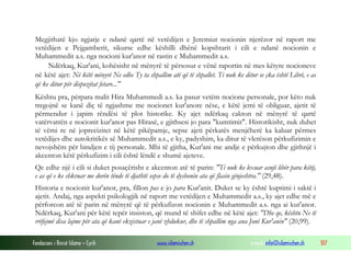 Fondacioni i Rinisë Islame — Cyrih www.islamischen.ch e-mail: info@islamischen.ch 107
Megjithatë kjo ngjarje e ndanë qartë në vetëdijen e Jeremiut nocionin njerëzor në raport me
vetëdijen e Pejgamberit, sikurse edhe këshilli dhënë kopshtarit i cili e ndanë nocionin e
Muhammedit a.s. nga nocioni kur'anor në rastin e Muhammedit a.s.
Ndërkaq, Kur'ani, kohësisht në mënyrë të përsosur e vënë raportin në mes këtyre nocioneve
në këtë ajet: Në këtë mënyrë Ne edhe Ty ta shpallim atë që të shpallet. Ti nuk ke ditur se çka është Libri, e as
që ke ditur për dispozitat fetare..."
Kështu pra, përpara malit Hira Muhammedi a.s. ka pasur vetëm nocione personale, por këto nuk
tregojnë se kanë diç të ngjashme me nocionet kur'anore nëse, e këtë jemi të obliguar, ajetit të
përmendur i japim rëndësi të plot historike. Ky ajet ndërkaq cakton në mënyrë të qartë
vatërvatrën e nocionit kur'anor pas Hirasë, e gjithsesi jo para "kumtimit". Historikisht, nuk duhet
të vëmi re në joprecizitet në këtë pikëpamje, sepse ajeti përkatës menjëherë ka kaluar përmes
vetëdijes dhe autokritikës së Muhammedit a.s., e ky, padyshim, ka ditur të vlerëson përkufizimin e
nevojshëm për bindjen e tij personale. Mbi të gjitha, Kur'ani me andje e përkujton dhe gjithnjë i
akcenton këtë përkufizim i cili është lëndë e shumë ajeteve.
Qe edhe një i cili si duket posaçërisht e akcenton atë të parin: "Ti nuk ke lexuar asnjë libër para këtij,
e as që e ke shkruar me dorën tënde të djathtë sepse do të dyshonin ata që flasin gënjeshtra." (29,48).
Historia e nocionit kur'anor, pra, fillon pas e jo para Kur'anit. Duket se ky është kuptimi i saktë i
ajetit. Andaj, nga aspekti psikologjik në raport me vetëdijen e Muhammedit a.s., ky ajet edhe më e
përforcon atë të parin në mënyrë që të përkufizon nocionin e Muhammedit a.s. nga ai kur'anor.
Ndërkaq, Kur'ani për këtë tepër insiston, që mund të shifet edhe në këtë ajet: "Dhe qe, kështu Ne të
rrëfejmë disa lajme për ata që kanë ekzistuar e janë zhdukur, dhe të shpallim nga ana Jonë Kur'anin" (20,99).
 