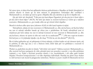 Fondacioni i Rinisë Islame — Cyrih www.islamischen.ch e-mail: info@islamischen.ch 108
Në ajetet tjera, si duket Kur'ani qëllimisht thekson përkufizimin e Shpalljes në lëndë (disciplinë) të
caktuar sikurse të donte që në këtë mënyrë të përqëndron vëmendjen dhe vetëdijen e
Muhammedit a.s. në diçka që nuk ka qenë e Shpallur dhe çka ndoshta as që do të shpallet më.
Qe për këtë një shembull: "Edhe para teje kemi dërguar Pejgamberë, për disa prej tyre të kemi rrëfyer e
për disa nuk të kemi rrëfyer." (40,78). Në këtë ajet duket se nocioni kur'anor jo vetëm që e tejkalon
nocionin e Muhammedit a.s., por madje edhe ate që vërtetë është shpallur.
Mund të citohen edhe ajete tjera (sidomos 43,45) të cilët kanë kuptim të njëjtë.
Ndonjëherë, ndarja në mes nocioneve të Muhammedit a.s. dhe atij kur'anor, në Kur'an bëhet
me rast të ndonjë ndodhie banale që ofron jeta e përditshme. Së fundi, ndonjëherë jemi të
sinjalizuar për këtë ndarje me rast të ndonjë kontrasti në mes nocionit të Muhammedit a.s. dhe
atij kur'anor, sikurse në ajetin të cilin më vonë do ta analizojmë
xxiv
: "...Dhe mos u ngut me leximin e
Kur'anit para se të të përfundojë shpallja e tij, dhe thuaj: "O Zoti im, më shto diturinë!"" (20,114).
Do të duhej gjithashtu që, në pikëpamje të kësaj ndarjeje, të kihet kujdes në një element tjetër, atij
të jashtëm, të cilin nga ana e vet e thekson mirë; është fjala për vet përbërjen e nocionit të
Muhammedit a.s.
Thuhet se, padyshim me plot të drejtë, "stili është vetë njeriu". Ndërsa nocioni i Muhammedit a.s.
dhe nocioni kur'anor paraqesin dy stile; çdonjëri prej tyre posedon veçoritë e veta dhe përbërjen
(sajimin) e vet. Fjalia e Kur'anit posedon ritmin e vet, muzikalitetin, i cili edhe gjatë leximit
shquhet. Posedon kompozicionin e vet dhe shprehjet individuale. Prandaj me plotë arsye thuhet
se stili kur'anor nuk mund të përgjasohet (imitohet). Thuhet se poeti i madh El-Muttenebi më kot
 
