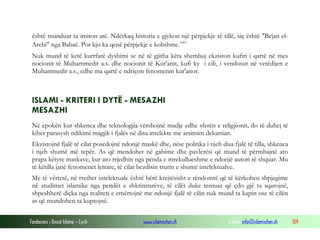Fondacioni i Rinisë Islame — Cyrih www.islamischen.ch e-mail: info@islamischen.ch 109
është munduar ta imiton atë. Ndërkaq historia e gjykon një përpjekje të tillë, siç është "Bejan el-
Arebi" nga Babaë. Por kjo ka qenë përpjekje e kobshme.xxv
Nuk mund të ketë kurrfarë dyshimi se në të gjitha këta shembuj ekziston kufiri i qartë në mes
nocionit të Muhammedit a.s. dhe nocionit të Kur'anit, kufi ky i cili, i vendosur në vetëdijen e
Muhammedit a.s., edhe ma qartë e ndriçon fenomenin kur'anor.
ISLAMI - KRITERI I DYTË - MESAZHI
MESAZHI
Në epokën kur shkenca dhe teknologjia vërshojnë madje edhe sferën e religjionit, do të duhej të
kihet parasysh ndikimi magjik i fjalës në disa intelekte me arsimim dekartian.
Ekzistojnë fjalë të cilat posedojnë ndonjë maskë dhe, nëse politika i njeh disa fjalë të tilla, shkenca
i njeh shumë më tepër. As që mendohet në gabime dhe pavlerësi që mund të përmbajnë ato
prapa këtyre maskave, kur ato rrjedhin nga penda e mrekullueshme e ndonjë autori të shquar. Mu
të këtilla janë fenomenet letrare, të cilat bezdisin trurin e shumë intelektualve.
Me të vërtetë, në rrethet intelektuale është bërë krejtësisht e rëndomtë që të kërkohen shpjegime
në studimet islamike nga pendët e shkrimtarëve, të cilët duke tentuar që çdo gjë ta sqarojnë,
shpeshherë diçka nga realiteti e emërtojnë me ndonjë fjalë të cilin nuk mund ta kapin ose të cilën
as që mundohen ta kuptojnë.
 