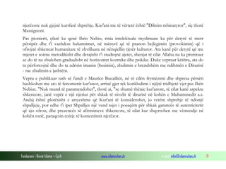Fondacioni i Rinisë Islame — Cyrih www.islamischen.ch e-mail: info@islamischen.ch 11
njerëzore nuk gjejnë kurrfarë shprehje. Kur'ani me të vërtetë është "Diktim mbinatyror", siç thotë
Massignoni.
Pas pionierit, çfarë ka qenë Ibën Nebiu, rinia intelektuale myslimane ka për detyrë të merr
përsipër dhe t'i vazhdon hulumtimet, në mënyrë që të pranon bejlegimin (provokimin) që i
ofrojnë shkencat humanitare të zhvilluara në nënqiellin tjetër kulturor. Ata kanë për detyrë që me
mjetet e sotme metodikisht dhe detajisht t'i studiojnë ajetet, shenjat të cilat Allahu na ka premtuar
se do të na zbulohen gradualisht në horizontet kozmike dhe psikike. Duke vepruar kështu, ata do
ta përforcojnë dhe do ta zdrisin imanin (besimin), zbulimin e brendshëm me ndihmën e Diturisë
- me zbulimin e jashtëm.
Vepra e publikuar tash së fundi e Maurice Bucailleit, në të cilën frymëzimi dhe shpresa përsëri
bashkohen me ato të fenomenit kur'anor, arrinë gjer tek konkludimi i njëjtë tridhjetë vjet pas Ibën
Nebiut. "Nuk mund të paramendohet", thotë ai, "se shumë thënie kur'anore, të cilat kanë aspekte
shkencore, janë vepër e një njeriut për shkak të nivelit të diturisë në kohën e Muhammedit a.s.
Andaj është plotësisht e arsyeshme që Kur'ani të konsiderohet, jo vetëm shprehje të ndonjë
shpalljeje, por edhe t'i ipet Shpalljes një vend tejet i posaçëm për shkak garancës të autenticitetit
që ajo ofron, dhe prezencës së afirmimeve shkencore, të cilat kur shqyrtohen me vëmendje në
kohën tonë, paraqesin nxitje të komentimit njerëzor.
 