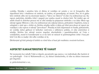 Fondacioni i Rinisë Islame — Cyrih www.islamischen.ch e-mail: info@islamischen.ch 111
vetëdija. Nëndija i asimilon këto të dhëna të vetëdijes në uzinën e vet të fotografive dhe
shpeshherë këto i shndërron në simbole, në ëndrra, në parandjenja, në intuitë. Por, në të gjitha
këto simbole edhe më tej ekzistojnë tiparet e "ideve ose fakteve" të cilat i ka redimentuar ajo. Ky
raport, padyshim, deridiku është i paqartë por analiza mund ta zbulon këtë. Në ëndërr apo në
ankth mund të zbulohet procesi me të cilin nëndija ka përpunuar simbolin e vet duke filluar nga
ndonjë ngjarje fillimore e cila e ka redimentuar atë; ndjenja kaluese, përkujtimi i fuqishëm, tretja (e
ushqimit) e mirë apo e dobët etj. Kështu nëndija sjellet si diçka që është provokuar në raport me
vetëdijen e cila vepron si ndonjë "provokues". Prandaj në këtë department të fundit, përkatësisht,
në vetëdije duhet gjithsesi të kërkohet vatërvatra e ndikimeve psikike, të cilat emërtohen si
nëndije. Kështu kur ndonjë nocion tregohet absolutikisht i pareduktueshëm në Unin e
vetëdijshëm, mund të konsiderojmë se ai me këtë në mënyrë të pashmangshme është i huaj për
këtë Unë dhe se madje i ikë edhe vetëdijes së tij.
Dëshirojmë që këtë princip të kritikës ta vëmë këtu si bazë për studimin e nocionit kur'anor.
ASPEKTET KARAKTERISTIKE TË VAHJIT
Në momentin kur ndodh Vahji ai shpesh, pavarësisht nga natyra e vet individuale dhe bartësit të
vet psikologjik - Unit të Muhammedit a.s., dy dukuri karakteristike, të cilat na duken interesant
për shqyrtim:
a). përkohshmërinë e vet,
 