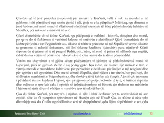 Fondacioni i Rinisë Islame — Cyrih www.islamischen.ch e-mail: info@islamischen.ch 113
Çfarëdo që të jetë pandehja (supozimi) për natyrën e Kur'anit, vallë a nuk ka mundur ai të
gulfonte i tëri përnjëherë nga njeriu gjenial i cili, gjoja se e ka përpiluar? Ndërkaq, nga distanca e
jonë kohore, më mirë mund të vlerësojmë rëndësinë esenciale të kësaj përkohshmërie habitëse të
Shpalljes, për suksesin e misionit të vetë.
Çfarë domethënie do të kishte Kur'ani, nga pikëpamja e trefishtë - historik, shoqëror dhe moral,
po qe se do të flakëronte si vetëtimë kaluese në errësirën e xhahilijetit? Çfarë domethënie do të
kishte për jetën e vet Pejgamberit a.s., sikurse të tërin ta pranonte në një Shpallje të vetme, sikurse
ta pranonte si ndonjë dokument, një lloj shkrese kreditore (akreditiv) para njerëzve? Çfarë
shprese do të gjente në te në prag të Bedrit, psh., nëse, në vend të pritjes së ndihmës nga engjëjt,
është dashur vetëm të përsëritëte ndonjë tekst të cilin tanimë do ta dinte përmendsh?
Vetëm me shqyrtimin e të gjitha këtyre pikëpamjeve të çështjes së përkohshmërisë mund të
kuptojmë, para së gjithash vlerën e saj pedagogjike. Kjo është, në realitet, një metodë e tërë, e
vetmja metodë e mundshme kultivuese, për periudhën e dedikuar, për lindjen e një religjioni dhe
për agimin e një qytetërimi. Dhe me të vërtetë, Shpallja, gjatë njëzet e tre vitesh, hap pas hapi, do
të dirigjon marshimin e Pejgamberit a.s. dhe shokëve të tij kah ky cak i largët. Ajo në çdo moment
i përfshinë ata me kujdesin Hyjnor, ajo i përgjason përpjekjet kolosale të tyre, e lartëson shpirtin
dhe vullnetin e tyre kah caku i epokës së jashtëzakonshme në histori; ajo thekson me mëshirën
Hyjnore të ajetit të qartë vdekjen e martirëve apo të ndonjë heroi.
Çka do t'ishte Kur'ani, për natyrën e njeriut, të cilit i është dedikuar për ta konstruktuar në atë
epokë, nëse do t'i paraprinte sprovimeve në Hunejn apo në Uhud? Çka do t'ishte ai nëse çdo
dhembjeje nuk do t'i sillte ngushëllimin e vetë të drejtpërdrejtë, çdo flijimi shpërblimin e vet, çdo
 