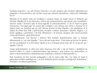 Fondacioni i Rinisë Islame — Cyrih www.islamischen.ch e-mail: info@islamischen.ch 114
humbjeje shpresën e vet, çdo fitoreje leksionin e vet për modesti, çdo rrezikimi udhëzimin për
përpjekjet e domosdoshme, çdo rreziku moral apo material inkurajimin e duhur për ballafaqim
me të?
Pikërisht në të njëjtën kohë me zhvillimin e epopesë islame në rrugët ranore të Hixhazit apo
Nexhdit, Shpallja do të jep leksionin e duhur nga qëndrueshmëria, nga durimi, nga mosshikimi i
interesit vetjak i heronjve epik të kësaj legjende të jashtëzakonshme. A do të mund të gjente
instrukcioni i tij rrugën gjer në zemrat dhe vetëdijen e tyre sikurse mos t'ishte e ilustruar në të
njëjtën kohë, me shembuj nga vet jeta? Sikurse Kur'ani të ishte Shpallur i tëri përnjëherë, ai së
shpejti do t'ishte bërë fjalë e palëvizshme, mendim i vdekur, dokument i thjeshtë religjioz, e jo
burim ngjalljeje i qytetërimit i cili lind. Dinamizmi i tij historik, shoqëror dhe moral posedon
vetëm një fshehtësi - përkohshmërinë.
Tekembramja, vetë Kur'ani e thekson këtë karakter përkohshmërie duke iu drejtuar
Muhammedit a.s. me këtë Shpallje: "Ata të cilët nuk besojnë thonë: - Është dashur që Kur'ani t'iu shpallet i
tërë, dhe atë përnjëherë! -E në këtë mënyrë shpallet që me te të forcojmë zemrën tënde, dhe Ne atë ajet për ajet e
shpallim." (25,32).
Andaj, përkohshmëria, të cilën jemi duke shqyrtuar këtu dhe e cila në kohën e xhahilijetit ka
mund të duket si e metë e jashtëzakonshme, nga distanca e jonë kohore, ajo, përkundrazi, na
duket si domosdoshmëri e rëndësishme për realizimin e misionit të Muhammedit a.s.
Nuk mundemi, në këtë metodë pedagogjike e cila ka nxitur tallje dhe e ka shpie në rrugë të
gabueshme kritikën sipërfaqësore, e të mos zbulojmë përsëri shenjën e inteligjencës Kulminante i
cili Fjalën e ka diktuar gradualisht.
 