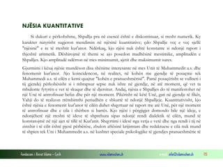 Fondacioni i Rinisë Islame — Cyrih www.islamischen.ch e-mail: info@islamischen.ch 115
NJËSIA KUANTITATIVE
Si dukuri e përkohshme, Shpallja pra në esencë është e diskontinuar, si rresht numerik. Ky
karakter natyrisht sugjeron mendimin në njësinë kuantitative; çdo Shpallje veç e veç sjellë
"njësinë" e re të rreshtit kur'anor. Ndërkaq, kjo njësi nuk është konstante si ndonjë raport i
thjeshtë aritmetik. Dëshirojmë të themi se ajo posedon madhësinë mestimike, amplitudën e
Shpalljes. Kjo amplitudë ndërron në mes minimumit, ajetit dhe maksimumit sures.
Gjurmimi i kësaj njësie mundëson disa shënime interesante në mes Unit të Muhammedit a.s. dhe
fenomenit kur'anor. Ajo koincidencon, në realitet, në kohën me gjendje të posaçme tek
Muhammedi a.s. të cilën e kemi quajtur "kohën e pranueshmërisë". Pamë posaçërisht se vullneti i
tij gjendej përkohësisht si i mbrapsur sepse nuk ishte në gjendje, në atë moment, që vet ta
mbulonte fytyrën e vet të skuqur dhe të djersitur. Andaj, njësia e Shpalljes do të manifestohet në
një Unë të antrofinuar befas dhe për një moment. Pikërisht në këtë Unë, gati në gjendje të fikët,
Vahji do të realizon rrëmbimthi periudhën e shkurtë të ndonjë Shpalljeje. Kuantitativisht, kjo
është njësia e fenomenit kur'anor të cilën duhet shqyrtuar në raport me atë Unë, për një moment
të antrofinuar dhe e cila i shërben si bartës. Kjo njësi i përgjigjet domosdo bile një ideje, e
ndonjëherë një rreshti të ideve të shprehura sipas ndonjë rendi dialektik të cilën, mund të
konstatojmë në një ajet të tillë të Kur'anit. Shqyrtimi i idesë nga vetja e vetë dhe nga rendi i tij në
zinxhir i të cilit është pjesë përbërëse, zbulon aftësinë krijimtare dhe redaktuese e cila nuk mund
të shpien tek Uni i Muhammedit a.s. në kushtet speciale psikologjike të gjendjes pranueshmërie të
 