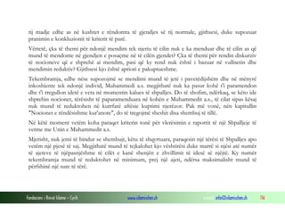 Fondacioni i Rinisë Islame — Cyrih www.islamischen.ch e-mail: info@islamischen.ch 116
tij madje edhe as në kushtet e rëndomta të gjendjes së tij normale, gjithsesi, duke supozuar
pranimin e konkluzionit të kriterit të parë.
Vërtetë, çka të themi për ndonjë mendim tek njeriu të cilin nuk e ka menduar dhe të cilin as që
mund të mendonte në gjendjen e posaçme në të cilën gjendet? Çka të themi për rendin diskurziv
të nocioneve që e shprehë ai mendim, pasi që ky rend nuk është i bazuar në vullnetin dhe
mendimin reduktiv? Gjithsesi kjo është apriori e pakuptueshme.
Tekembramja, edhe nëse supozojmë se mendimi mund të jetë i pavetëdijshëm dhe në mënyrë
inkoshiente tek ndonjë individ, Muhammedi a.s. megjithatë nuk ka pasur kohë t'i paramendon
dhe t'i rregullon idetë e veta në momentin kalues të shpalljes. Do të shofim, ndërkaq, se këto ide
shprehin nocionet, tërësisht të paparamenduara në kohën e Muhammedit a.s., të cilat sipas kësaj
nuk mund të reduktohen në kurrfarë aftësie kuptimi njerëzor. Pak më vonë, nën kapitullin
"Nocionet e rëndësishme kur'anore", do të tregojmë sheshit disa shembuj të tillë.
Në këtë moment vetëm koha paraqet kriterin tonë për vlerësimin e raportit të një Shpalljeje të
vetme me Unin e Muhammedit a.s.
Mjerisht, nuk jemi të bindur se shembujt, këtu të shqyrtuara, paraqesin një tërësi të Shpalljes apo
vetëm një pjesë të saj. Megjithatë mund të tejkalohet kjo vështirësi duke marrë si njësi atë numër
të ajeteve të njëpasnjëshme të cilët e kanë shenjën e zhvillimit të idesë së njëjtë. Ky numër
tekembramja mund të reduktohet në minimum, prej një ajeti, ndërsa maksimalisht mund të
përfshinë një sure të tërë.
 