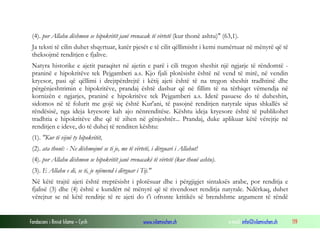Fondacioni i Rinisë Islame — Cyrih www.islamischen.ch e-mail: info@islamischen.ch 119
(4). por Allahu dëshmon se hipokritët janë rrenacak të vërtetë (kur thonë ashtu)" (63,1).
Ja teksti të cilin duhet shqyrtuar, katër pjesët e të cilit qëllimisht i kemi numërtuar në mënyrë që të
theksojmë renditjen e fjalive.
Natyra historike e ajetit paraqitet në ajetin e parë i cili tregon sheshit një ngjarje të rëndomtë -
praninë e hipokritëve tek Pejgamberi a.s. Kjo fjali plotësisht është në vend të mirë, në vendin
kryesor, pasi që qëllimi i drejtpërdrejtë i këtij ajeti është të na tregon sheshit tradhtinë dhe
përgënjeshtrimin e hipokritëve, prandaj është dashur që në fillim të na tërhiqet vëmendja në
kornizën e ngjarjes, praninë e hipokritëve tek Pejgamberi a.s. Idetë pasuese do të duheshin,
sidomos në të folurit me gojë siç është Kur'ani, të pasojnë renditjen natyrale sipas shkallës së
rëndësisë, nga ideja kryesore kah ajo nënrenditëse. Kështu ideja kryesore është të publikohet
tradhtia e hipokritëve dhe që të zihen në gënjeshtër... Prandaj, duke aplikuar këtë vërejtje në
renditjen e ideve, do të duhej të renditen kështu:
(1). "Kur të vijnë ty hipokritët,
(2). ata thonë: - Ne dëshmojmë se ti je, me të vërtetë, i dërguari i Allahut!
(4). por Allahu dëshmon se hipokritët janë rrenacakë të vërtetë (kur thonë ashtu).
(3). E Allahu e di, se ti, je njëmend i dërguar i Tij."
Në këtë trajtë ajeti është rreptësisht i plotësuar dhe i përgjigjet sintaksës arabe, por renditja e
fjalisë (3) dhe (4) është e kundërt në mënyrë që të rivendoset renditja natyrale. Ndërkaq, duhet
vërejtur se në këtë renditje të re ajeti do t'i ofronte kritikës së brendshme argument të rëndë
 