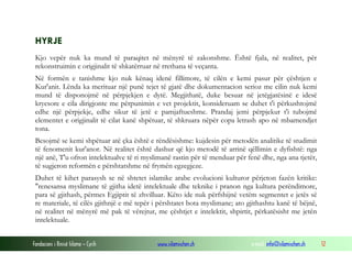 Fondacioni i Rinisë Islame — Cyrih www.islamischen.ch e-mail: info@islamischen.ch 12
HYRJE
Kjo vepër nuk ka mund të paraqitet në mënyrë të zakonshme. Është fjala, në realitet, për
rekonstruimin e origjinalit të shkatërruar në rrethana të veçanta.
Në formën e tanishme kjo nuk kënaq idenë fillimore, të cilën e kemi pasur për çështjen e
Kur'anit. Lënda ka merituar një punë tejet të gjatë dhe dokumentacion serioz me cilin nuk kemi
mund të disponojmë në përpjekjen e dytë. Megjithatë, duke besuar në jetëgjatësinë e idesë
kryesore e cila dirigjonte me përpunimin e vet projektit, konsideruam se duhet t'i përkushtojmë
edhe një përpjekje, edhe sikur të jetë e pamjaftueshme. Prandaj jemi përpjekur t'i tubojmë
elementet e origjinalit të cilat kanë shpëtuar, të shkruara nëpër copa letrash apo në mbamendjet
tona.
Besojmë se kemi shpëtuar atë çka është e rëndësishme: kujdesin për metodën analitike të studimit
të fenomenit kur'anor. Në realitet është dashur që kjo metodë të arrinë qëllimin e dyfishtë: nga
një anë, T'u ofron intelektualve të ri myslimanë rastin për të menduar për fenë dhe, nga ana tjetër,
të sugjeron reformën e përshtatshme në frymën egzegjeze.
Duhet të kihet parasysh se në shtetet islamike arabe evolucioni kulturor përjeton fazën kritike:
"renesansa myslimane të gjitha idetë intelektuale dhe teknike i pranon nga kultura perëndimore,
para së gjithash, përmes Egjiptit të zhvilluar. Këto ide nuk përfshijnë vetëm segmentet e jetës së
re materiale, të cilës gjithnjë e më tepër i përshtatet bota myslimane; ato gjithashtu kanë të bëjnë,
në realitet në mënyrë më pak të vërejtur, me çështjet e intelektit, shpirtit, përkatësisht me jetën
intelektuale.
 