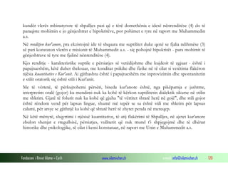 Fondacioni i Rinisë Islame — Cyrih www.islamischen.ch e-mail: info@islamischen.ch 120
kundër vlerës mbinatyrore të shpalljes pasi që e tërë domethënia e idesë nënrenditëse (4) do të
paraqiste mohimin e jo gënjeshtrat e hipokritëve, por pohimet e tyre në raport me Muhammedin
a.s.
Në renditjen kur'anore, pra ekzistojnë ide të shquara me suptilitet duke qenë se fjalia ndihmëse (3)
së pari konstaton vlerën e misionit të Muhammedit a.s. - siç pohojnë hipokritët - para mohimit të
gënjeshtrave të tyre me fjalinë nënrenditëse (4).
Kjo renditje - karakteristike suptile e përsiatjes së vetëdijshme dhe kujdesit të zgjuar - është i
papajtueshëm, këtë duhet theksuar, me konditat psikike dhe fizike në të cilat si vetëtima flakëron
njësia kuantitative e Kur'anit. Ai gjithashtu është i papajtueshëm me inprovizimin dhe spontanitetin
e stilit oratorik siç është stili i Kur'anit.
Me të vërtetë, të përkujtohemi përsëri, biseda kur'anore është, nga pikëpamja e jashtme,
interpretim oralë (gojor) ku mendimi nuk ka kohë të kërkon suptilitetin dialektik sikurse në stilin
me shkrim. Gjatë të folurit nuk ka kohë që gjuha "të vërtitet shtatë herë në gojë", dhe stili gojor
është rëndom vend për lapsus lingue, shumë më tepër se sa është stili me shkrim për lapsus
calami, për arsye se gjithnjë ka kohë që shtatë herë të zhytet penda në mereqep.
Në këtë mënyrë, shqyrtimi i njësisë kuantitative, të atij flakërimi të Shpalljes, në ajetet kur'anore
zbulon shenjat e rregullsisë, përsiatjes, vullnetit që nuk mund t'i shpjegojmë dhe të dhënat
historike dhe psikologjike, të cilat i kemi konstatuar, në raport me Unin e Muhammedit a.s.
 