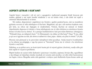 Fondacioni i Rinisë Islame — Cyrih www.islamischen.ch e-mail: info@islamischen.ch 121
ASPEKTI LETRAR I KUR'ANIT
Aspekti letrar i mesazhit i cili në sytë e egzegjetëve tradicional paraqiste lëndë kryesore për
studim, gjithnjë e më tepër humbë rëndësinë e vet në kohën tonë, e cila është më tepër e
orientuar shkencëtarisht se sa letrar.
Në realitet, dispozicioni i papërkryer me frymën e gjuhës parakur'anore, nuk na mundëson
gjykimin suveren të stilit mbishqisor të Kur'anit. Megjithatë, një ajet i cili meriton kujdesin tonë,
për këtë, na ofron një shpjegim të rëndësishëm. Vërtetë, Kur'ani në mënyrë të thukët
shprehimisht disponon të drejtën e kësaj mbishqisorës me të cilën dëshiron ta nënshtron frymën
letrare të kohës kur ka zbritur. Ai u paraqet bashkëkohësve këtë provokim llahtërues (shtangues):
"Përkundër kësaj, ata (idhujtarët thonë): "Ai (Muhammedi) e ka trilluar atë (Kur'anin)" Thuaj: "E pra, silleni
ju një sure të ngjashme me këtë, dhe thirrni në ndihmë kë të doni, përpos Allahut, nëse flisni të vërtetën." (10,38).
Historia nuk përmend se ky provokim ndonjëherë është pezulluar. Andaj mund të konkludohet
se ka mbetur pa përgjigjje, e nga kjo pason se "fenomeni" letrar me të vërtetë e ka nënshtruar
frymën e asaj kohe.
Ndërkaq, sa na përket neve, ne kemi tjetër burim për të nxjerrë gjykim (vlerësim), madje edhe për
këtë aspekt të veçant të problemit.
Shpirti beduin në esencë është dashamir i pasionuar i muzikës; aspiratat, lëvizjet dhe, ngazëllimet
e tija shfaqen në shprehjen ritmike muzikale në versetin arab metrika e së cilës është harmonizuar
me hapin e deves. Rregullat arabe mbi gjatësinë e rrokjeve janë thelbësisht fryma letrare arabe që
 