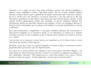 Fondacioni i Rinisë Islame — Cyrih www.islamischen.ch e-mail: info@islamischen.ch 122
shprehjen e vet e gjejnë në poezi. Kjo gjuhë melodioze, përmes cilës fluturon hingëllima e
atllarëve, jehon vringëllima e armëve "nga çeliku indian", dhe ku, aty-këtu, bubullon klithma
luftarake e trimave kalorës, para së gjithash do të shprehë entuziazmin epik të një Imru ul-Kajsit.
Siç do të shofim më vonë, metafora e tij huazon elementet e veta nga qielli pa re dhe nga
shkretëtira e pakufishme, të cilën shpejt e kalon Kata apo e pret kërcimi gracioz i gazelës. Ai nuk
shprehë kurrfarë kaplueshmërie mistike apo metafizike. Ai injoron subtilitetin dialektik dhe
abstraksionet, qofshin ato filozofike, shkencore apo religjioze. Teoria e tij i përgjigjet kërkesave të
thjeshta të jetës së brendshme apo të jashtme të një beduini, e jo banorit të përhershëm të ndonjë
vendbanimi.
Këto janë karakteristikat e përgjithshme të asaj gjuhe xhahilijete, idhujtare dhe kontinentale, të
cilën Kur'ani megjithatë do të nënshtron frymës së vet individuale, në mënyrë që të shprehë
mendimin universal. E, para së gjithash, ai, për ta shprehur këtë mendim do të miraton një trajtë
të re - fjalinë.
Ajeti kur'anor do te mënjanon versetin beduin, por megjithatë aty do të mbetet ritmi; ai vetëm
është liruar nga metrika, ai është zgjeruar...
Dëshmitë e asaj kohe, të cilat i ka regjistruar legjenda, na ofrojnë të dhëna të shumta për veskun e
papërballueshëm që kanë lënë ajetet në shpirtin beduin.
Vet Umeri do te pranon Islamin nën ndikimin e këtij veskun gjersa Velid Ibën Mugires, i cili
është shquar me oratori dhe krenari letrare të kohës së vet, kështu e ka shprehur mendimin e vet
mbi "mrekullinë e Kur'anit": "Çka mendoj për te?, i thotë Ebu Xhehlit i cili e pyeste, "Vërtetë
mendoj se asgjë nuk i gjason... Ai është diçka tejet e lartësuar që të mund të arrihet".
 