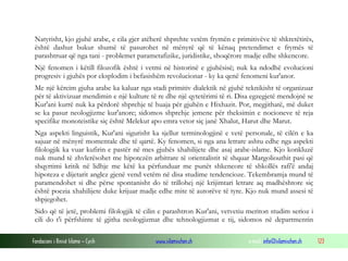 Fondacioni i Rinisë Islame — Cyrih www.islamischen.ch e-mail: info@islamischen.ch 123
Natyrisht, kjo gjuhë arabe, e cila gjer atëherë shprehte vetëm frymën e primitivëve të shkretëtirës,
është dashur bukur shumë të pasurohet në mënyrë që të kënaq pretendimet e frymës të
parashtruar që nga tani - problemet parametafizike, juridistike, shoqërore madje edhe shkencore.
Një fenomen i këtill filozofik është i vetmi në historinë e gjuhësisë; nuk ka ndodhë evolucioni
progresiv i gjuhës por eksplodim i befasishëm revolucionar - ky ka qenë fenomeni kur'anor.
Me një kërcim gjuha arabe ka kaluar nga stadi primitiv dialektik në gjuhë teknikisht të organizuar
për të aktivizuar mendimin e një kulture të re dhe një qytetërimi të ri. Disa egzegjetë mendojnë se
Kur'ani kurrë nuk ka përdorë shprehje të huaja për gjuhën e Hixhazit. Por, megjithatë, më duket
se ka pasur neologjizme kur'anore; sidomos shprehje jemene për theksimin e nocioneve të reja
specifike monoteistike siç është Melekut apo emra vetor siç janë Xhalut, Harut dhe Marut.
Nga aspekti linguistik, Kur'ani sigurisht ka sjellur terminologjinë e vetë personale, të cilën e ka
sajuar në mënyrë momentale dhe të qartë. Ky fenomen, si nga ana letrare ashtu edhe nga aspekti
filologjik ka vuar kufirin e pastër në mes gjuhës xhahilijete dhe asaj arabe-islame. Kjo konkluzë
nuk mund të zhvlerësohet me hipotezën arbitrare të orientalistit të shquar Margoliouthit pasi që
shqyrtimi kritik në lidhje me këtë ka përfunduar me punët shkencore të shkollës rafi'ë andaj
hipoteza e dijetarit anglez gjenë vend vetëm në disa studime tendencioze. Tekembramja mund të
paramendohet si dhe përse spontanisht do të trillohej një krijimtari letrare aq madhështore siç
është poezia xhahilijete duke krijuar madje edhe mite të autorëve të tyre. Kjo nuk mund assesi të
shpjegohet.
Sido që të jetë, problemi filologjik të cilin e parashtron Kur'ani, vetvetiu meriton studim serioz i
cili do t'i përfshinte të gjitha neologjizmat dhe tehnologjizmat e tij, sidomos në departmentin
 