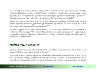 Fondacioni i Rinisë Islame — Cyrih www.islamischen.ch e-mail: info@islamischen.ch 125
Do të mund të pyetnim a ekziston ndonjë lidhje semantike në mes emrit biblik dhe shprehjes
kur'anore. Egzegjeza hebraike e fjalës Potifar i përshkruhet etimologjisë egjiptiane duke u nisur
nga rrënja poti = benjamin dhe fjalës for = këshillim. Sipas ligjërimit të kryemurgut Vigourouxxxvi
fjalë egjiptiane është fjalë e përbërë e cila nënkupton "benjaminin e zotit të diellit."
Sikurse në rastin e parë ashtu edhe në të dytin, adaptimi etimologjik kur'anor, edhe pse nuk
përfillë shprehjen plotësuese, gjenetivin apo adjektivin, jep trajtën e cila është në ujdi më të mirë
me frymën islame monoteistike: Aziz-benjamin.xxvii
Me këtë adaptim me të cilin, përveç tjerash, i ka ikur edhe vështirësisë që fonetikisht të
përkthehet shkronja e parë "P" e emrit biblik, në mënyrë të qartë, një "panjohës" i egjiptologjisë e
ka zgjedhë problemin filologjik, të cilin nuk do të dinte ta zgjidhte madje edhe nëse edhe me
vetëdije do t'i përkushtohej.
PËRMBAJTJA E MESAZHIT
Gjerësia e temës kur'anore dhe llojllojshmëria e saj është e jashtëzakonshme. Sipas fjalës së vet
Kur'anit "Kështu asgjë nuk është lënë në harresë".
Ai flet nga "kokërza e jetës e mbyllur në kraharorin e shkëmbit që shtrihet në fund të detit" gjer te
ylli i cili fluturon "shtegut (ekliptikës) të vet kah caku i tij i caktuar". Ai hulumton skutat më të
imëta dhe më të errëta të zemrës së njeriu, ai depërton në shpirtin e besimtarit dhe jobesimtarit
 