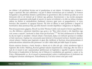 Fondacioni i Rinisë Islame — Cyrih www.islamischen.ch e-mail: info@islamischen.ch 126
me shikim i cili përfshinë lëvizjet më të pandieshme të atij shpirti. Ai kthehet nga e kaluara e
largët e njerëzisë dhe kah ardhmëria e saj për t'i dhënë instrukcione për të tashmën. Ai formon
fotografinë e cila përfshinë dramën e përhershme të qytetërimeve dhe na thërret që edhe ne vet të
kërrusemi mbi te në mënyrë që të ruhemi nga gabimet. Instrukcionet e tija morale paraqesin
konkluzion të gjurmimit psikologjik të natyrës së njeriut në dobësitë e së cilës na tërheq vërejtjen,
ndërsa na thërret të mrekullohemi (habitemi) virtyteve gjatë jetës së pejgamberëve, të atyre
heronjve dhe martirëve të epopesë hyjnore. Në këto të dhëna ai nxitë pendimin e sinqertë të
besimtarëve duke premtuar falje, që është themel i moralit shpërblyes i religjioneve të shpallura.
Para kësaj panorame gjigante, filozofi siç është Thomas Carlyle nuk mund të frenon ngazëllimin e
vet, dhe klithma e admirimit shpërthen nga qenia e tij: "Kjo është jehonë e cila shpërthen nga
vetë zemra e natyrës", brohoritë ai duke folur për Kur'anin.xxviii
Në këtë eksklamacion të filozofit
ka diç më tepër se mendimi i zbrazët (thatë) i historianit, diçka si të rrëfyerit spontan të vetëdijes
së lartë njerëzore, i kapluar me entuziazëm para lartësisë së fenomenit kur'anor. Intelekti njerëzor
vërtetë mbetet i habitur para hapësirës së gjerë dhe thellësisë së Kur'anit, kësaj përmendoreje të
jashtëzakonshme arkitektura dhe përmasat e së cilës i dalin ballë për ballë fuqisë së njeriut.
Gjeniu njerëzor doemos e bartë shenjën e shtetit në të cilin çdo gjë i është nënshtruar ligjit të
hapësirës dhe kohës. Ndërkaq, Kur'ani gjithnjë tejkalon departmentin e këtij ligji, dhe me këtë ai
nuk do të mund të jetë i paramenduar (përfytyruar) në hapësirën e ngushtë të gjeniut njerëzor.
Pas leximit të kujdesshëm të Kur'anit, kur të bëhemi të vetëdijshëm për gjerësinë e temës së tij,
Unin e Muhammedit a.s. do të mund ta paramendojmë vetëm si ndërmjetësues të rëndomtë me
inteligjencë absolute mbishqisore. Tekembramja ky Unë këtu vërtetë zënë pak vend!
 