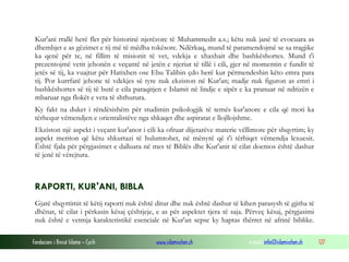 Fondacioni i Rinisë Islame — Cyrih www.islamischen.ch e-mail: info@islamischen.ch 127
Kur'ani rrallë herë flet për historinë njerëzore të Muhammedit a.s.; këtu nuk janë të evocuara as
dhembjet e as gëzimet e tij më të mëdha tokësore. Ndërkaq, mund të paramendojmë se sa tragjike
ka qenë për te, në fillim të misionit të vet, vdekja e xhaxhait dhe bashkëshortes. Mund t'i
prezentojmë vetit jehonën e veçantë në jetën e njeriut të tillë i cili, gjer në momentin e fundit të
jetës së tij, ka vuajtur për Hatixhen ose Ebu Talibin çdo herë kur përmendeshin këto emra para
tij. Por kurrfarë jehone të vdekjes së tyre nuk ekziston në Kur'an; madje nuk figuron as emri i
bashkëshortes së tij të butë e cila paraqitjen e Islamit në lindje e sipër e ka pranuar në ndrizën e
mbaruar nga flokët e veta të shthurura.
Ky fakt na duket i rëndësishëm për studimin psikologjik të temës kur'anore e cila që moti ka
tërhequr vëmendjen e orientalistëve nga shkaqet dhe aspiratat e llojllojshme.
Ekziston një aspekt i veçant kur'anor i cili ka ofruar dijetarëve materie vëllimore për shqyrtim; ky
aspekt meriton që këtu shkurtazi të hulumtohet, në mënyrë që t'i tërhiqet vëmendja lexuesit.
Është fjala për përgjasimet e dalluara në mes të Biblës dhe Kur'anit të cilat doemos është dashur
të jenë të vërejtura.
RAPORTI, KUR'ANI, BIBLA
Gjatë shqyrtimit të këtij raporti nuk është ditur dhe nuk është dashur të kihen parasysh të gjitha të
dhënat, të cilat i përkasin kësaj çështjeje, e as për aspektet tjera të saja. Përveç kësaj, përgjasimi
nuk është e vetmja karakteristikë esenciale në Kur'an sepse ky haptas thërret në afrinë biblike.
 
