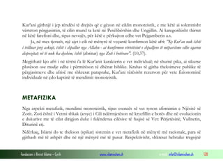 Fondacioni i Rinisë Islame — Cyrih www.islamischen.ch e-mail: info@islamischen.ch 128
Kur'ani gjithnjë i jep rëndësi të drejtës që e gëzon në ciklin monoteistik, e me këtë ai solemnisht
vërteton përgjasimin, të cilin mund ta ketë në Pesëlibërshin dhe Ungjillin. Ai kategorikisht thirret
në këtë farefisni dhe, sipas nevojës, për këtë e përkujton edhe vet Pejgamberin a.s.
Ja, në mes tjerash, një ajet i cili në mënyrë të veçantë konfirmon këtë afri: "Ky Kur'an nuk është
i trilluar prej askujt, është i shpallur nga Allahu - ai konfirmon vërtetësinë e shpalljeve të mëparshme edhe sqaron
dispozitat; në të nuk ka dyshim, është (zbritur) nga Zoti i botërave". (10,37).
Megjithatë kjo afri i në tërësi i'a lë Kur'anit karakterin e vet individual; në shumë pika, ai sikurse
plotëson ose madje edhe i përmirëson të dhënat biblike. Krahas të gjitha theksimeve publike të
përgjasimeve dhe afrisë me shkresat paraprake, Kur'ani tërësisht rezervon për vete fizionominë
individuale në çdo kaptinë të mendimit monoteistik.
METAFIZIKA
Nga aspekti metafizik, mendimi monoteistik, sipas esencës së vet synon afirmimin e Njësisë së
Zotit. Zoti është i Vetmi shkak (arsye) i Cili ndërmjetëson në kryefillin e botës dhe në evolucionin
e dukurive me të cilat dirigjon duke i falënderua cilësive të fuqisë së Vet: Përjetësinë, Vullnetin,
Diturinë etj.
Ndërkaq, Islami do te thekson (spikat) sistemin e vet metafizik në mënyrë më racionale, para së
gjithash më të ashpër dhe në një mënyrë më të pasur. Respektivisht, shkresat hebraike tregojnë
 