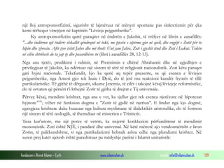 Fondacioni i Rinisë Islame — Cyrih www.islamischen.ch e-mail: info@islamischen.ch 129
një lloj antropomorfizimi, sigurisht të lajmëruar në mënyrë spontane pas sinkretizmit për çka
kemi tërhequr vërejtjen në kaptinën "Lëvizja pejgamberike".
Ky antropomorfizëm qartë paraqitet në ëndrrën e Jakobit, të rrëfyer në librin e zanafillës:
"...dhe ëndërron një ëndërr: shkallët qëndrojnë në tokë, me pjesën e sipërme gjer në qiell, dhe engjëjt e Zotit për to
hipin dhe zbresin. Afër tyre është Jahve dhe më thotë: Unë jam Jahve, Zoti i gjyshit tënd dhe Zoti i Isakut. Tokën
në cilën shtrihesh do ta jap ty dhe pasardhësve tu (libri i zanafillës 28, 12-13).
Nga ana tjetër, predikimi i rabinit, në Premtimin e dhënë Abrahamit dhe në zgjedhjen e
privilegjuar të Jakobit, ka ndërtuar një sistem të tërë të religjionit nacionalistik. Zoti këtu paraqet
gati hyjni nacionale. Tekefundit, kjo ka qenë aq tepër prezente, sa që esenca e lëvizjes
pejgamberike, nga Amosi gjer tek Izaiu i Dytë, do të jetë mu reaksioni kundër frymës të tillë
partikularistike. Të gjithë të dërguarit, sikurse Jeremiu, të cilët i takojnë kësaj lëvizjeje reformistike,
do të orvaten që përsëri t'i kthejnë Zotit të gjitha të drejtat e Tij universale.
Përveç kësaj, mendimi krishter, nga ana e vet, ka sjellur gjer tek esenca njerëzore në hipotezat
hyjnorexxix
; vëhet në funksion dogma e "Zotit të gjallë në njeriun". E lindur nga kjo dogmë,
egzegjeza krishtere duke huazuar nga kultura myslimane të dialektikës aristotelike, do të formon
një sistem të tërë teologjik, të themeluar në misterien e Trinitetit.
Teza kur'anore, me një potez të vetëm, ka nxjerrë konkluzion përfundimtar të mendimit
monoteistik. Zoti është NJË, i pandarë dhe universal. Në këtë mënyrë ajo vendosmërisht e liron
Zotin, të palëkundshme, si nga partikularizmi hebraik ashtu edhe nga pluralizmi krishter. Në
suren prej katër ajetesh është parashtruar pa mëdyshje parimi i Islamit unitaristik:
 