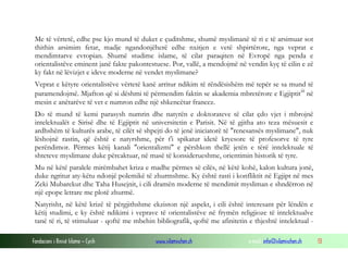 Fondacioni i Rinisë Islame — Cyrih www.islamischen.ch e-mail: info@islamischen.ch 13
Me të vërtetë, edhe pse kjo mund të duket e çuditshme, shumë myslimanë të ri e të arsimuar sot
thithin arsimim fetar, madje ngandonjëherë edhe nxitjen e vetë shpirtërore, nga veprat e
mendimtarve evropian. Shumë studime islame, të cilat paraqiten në Evropë nga penda e
orientalistëve eminent janë fakte pakontestuese. Por, vallë, a mendojmë në vendin kyç të cilin e zë
ky fakt në lëvizjet e ideve moderne në vendet myslimane?
Veprat e këtyre orientalistëve vërtetë kanë arritur ndikim të rëndësishëm më tepër se sa mund të
paramendojmë. Mjafton që si dëshmi të përmendim faktin se akademia mbretërore e Egjiptitiii
në
mesin e anëtarëve të vet e numron edhe një shkencëtar francez.
Do të mund të kemi parasysh numrin dhe natyrën e doktorateve të cilat çdo vjet i mbrojnë
intelektualët e Sirisë dhe të Egjiptit në universitetin e Parisit. Në të gjitha ato teza mësuesit e
ardhshëm të kulturës arabe, të cilët së shpejti do të jenë iniciatorë të "renesansës myslimane", nuk
lëshojnë rastin, që është e natyrshme, për t'i spikatur idetë kryesore të profesorve të tyre
perëndimor. Përmes këtij kanali "orientalizmi" e përshkon thellë jetën e tërë intelektuale të
shteteve myslimane duke përcaktuar, në masë të konsiderueshme, orientimin historik të tyre.
Mu në këtë paralele mirëmbahet kriza e madhe përmes së cilës, në këtë kohë, kalon kultura jonë,
duke ngritur aty-këtu ndonjë polemikë të zhurmshme. Ky është rasti i konfliktit në Egjipt në mes
Zeki Mubarekut dhe Taha Husejnit, i cili dramën moderne të mendimit mysliman e shndërron në
një epope letrare me plotë zhurmë.
Natyrisht, në këtë krizë të përgjithshme ekziston një aspekt, i cili është interesant për lëndën e
këtij studimi, e ky është ndikimi i veprave të orientalistëve në frymën religjioze të intelektualve
tanë të ri, të stimuluar - qoftë me mbehin bibliografik, qoftë me afinitetin e thjeshtë intelektual -
 
