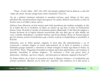 Fondacioni i Rinisë Islame — Cyrih www.islamischen.ch e-mail: info@islamischen.ch 130
"Thuaj: -Ai është Allahu - NJË! ALLAHU është mbrojtës i gjithkujt! Nuk ka lindur ke, as nuk është
i lindur, dhe askush Atij nuk i përngjet (nuk i është i barabartë)" (112,1-4).
Ajo që e përbënë karakterin individual të mendimit kur'anor, qartë shfaqet në këto ajete;
pluralizmi dhe antropomorfizmi ashpër janë gjykuar. Sa i përket afinitetit monoteistik, ai është në
frymën, nëse jo në fjalën e këtyre ajeteve.
Gjithsesi, baza shkencore në këtë mënyrë qartë është parashtruar për studimet teologjike, të cilat
do të lindin dhe do të zhvillohen në Islam, në mënyrë që nga këtu të kalon në krishtenizëm
përmes Tome Akvinskit të shenjtë, në hebraizëm përmes Majmonidit. E tërë filozofia religjioze e
esencës kur'anore do të kaplon kulturën monoteistike dhe nuk dihet gjer në cilën shkallë, më
vonë, vorbullat (shakullinat) e mendimit krishter, nga lëvizja albinike (Katar në Francën Jugore)
gjer tek reforma, mund të konsiderohen, pak a shumë, si pasoja të drejtpërdrejta të metafizikës së
Kur'anit.
Gjithashtu, mos të shifen gjurmët origjinale të kësaj ideje dhe pikëmbërrimjen e saj në
evolucionin e çështjes religjioz në botën judeo-krishtere do të thotë të mohohet e vërteta.
Gjithashtu paraqet mohimin e vërtetësisë së mbarë teologjisë të lindur nga Islami të thuhet, siç
thotë R.P.G. Thery: "Pejgamberi formalisht ka ndaluar aprovimin (përdorimin) e çdo konkluze të
përsiatjes (mendimit) të çështjes religjioze... Të ekzistuarit e Zotit nuk guxon (bën) të
dëshmohet... Ixhtihad... apo hovi i shpirtit - nuk bënë pjesë në udhëzime origjinale të Kur'anitxxx
.
Të thuhet kështu, do të thotë të rezonohet në bazë të dhënave krishtere e të konkludohet për
çështjen myslimane. Mjerisht, mu ky është rast i shpeshtë i disa studimeve në të cilat autori, si
 