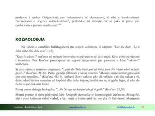 Fondacioni i Rinisë Islame — Cyrih www.islamischen.ch e-mail: info@islamischen.ch 131
profesori i njohur Gulgneberti, pas hulumtimeve të elementeve, të cilat e karakterizojnë
"evolucionin e dogmës judeo-krishtere", përfundon në mënyrë më së paku të pritur për
evolucionin e parimit myslimanë.xxxi
KOZMOLOGJIA
Në Librin e zanafillës ballafaqohemi me trajtën urdhërore të krijimit: "Dhe tha Zoti: - Le të
bëhet drita! Dhe drita u bë". (1:3).
"Kun fe jekun-i" kur'anor në mënyrë impresive na përkujton në këtë trajtë. Këtu është përgjasimi
i fuqishëm. Por Kur'ani pandërprerë na zgjonë interesimin për procesin e këtij "takvin-i"
urdhërues.
Së pari njësia e materies origjinare: "...qiejt dhe Toka kanë qenë një tërësi, porse Ne i kemi ndarë në pjesë-
pjesë?..." (Kur'ani: 21,30). Pastaj gjendja fillimore e kësaj materie: "Mandej i mësyu lartësitë gjersa qielli
ishte ende mjegullinë..." (Kur'ani: 41,11). Atëherë Zoti i cakton çdo ylli orbitën e tij dhe cakun e tij,
duke ndarë kështu materien në hapësirë dhe duke krijuar, bashkë me te, të gjitha ligjet, të cilat do
t'i drejtojnë dukuritë fizike.
Pastaj pason shfaqja biologjike: "...dhe Ne nga uji krijojmë çdo gjë të gjallë." (Kur'ani: 21,30)
Shumë poteze të tjera përkryejnë këtë fotografi skematike të kozmologjisë kur'anore. Sidoqoftë,
akti i parë krijimtar është verbal, e kjo trajtë e krijimtarisë ka me çka t'i llahtëronë (shtangon)
 