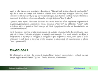 Fondacioni i Rinisë Islame — Cyrih www.islamischen.ch e-mail: info@islamischen.ch 132
idetë, të cilat bazohen në postulatin e Lavoisierit: " Kurrgjë nuk krijohet, kurrgjë nuk humbë..."
Kjo do të thotë se kurrgjë nuk mund të krijohet duke u nisur nga kurrgjëja. Ndërkaq, duhet
seriozisht të kihet parasysh, se nga aspekti pastër logjik, nuk ekziston kurrfarë papajtueshmërie që
nuk mund të tejkalohet në mes mendjes dhe principit krijimtar "kun fe jekun".
Gjithsesi, asnjë njeri i vdekshëm për këtë nuk do të mund të ofron argument eksperimental;
megjithatë, për religjion, vetëm Zoti e mbanë misterien e "takvinit" me ndihmën e "kunit". Vallë,
a ekziston diçka a priori në këtë koncept që është i papajtueshëm dhe në kundërthënie me
konceptin shkencor?
Le të shqyrtohet mirë se në çka tretet materia në analizën e fundit, thelbi dhe mbështetja e çdo
gjëje që ekziston. Fizikanët përgjigjen: në ndonjë trajtë energjie. Por, a nuk mundet vet Fjala të
interpretohet si një trajtë e energjisë, e energjisë në plot kuptimin e fjalës, duke qenë se është
krijimtare? A nuk kemi të drejtë që të tërë materien ta vështrojmë në transformimin e ndonjë
"Kun - gjeneratori"?
ESHATOLOGJIA
Të mbijetuarit e shpirtit - ky nocion i rëndësishëm i kulturës monoteistike - tërheqë pas veti
pasojat logjike: Fundi i botës, Gjykimi i fundit, Xhenneti, Xhehennemi.
 
