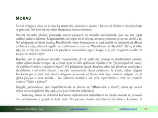 Fondacioni i Rinisë Islame — Cyrih www.islamischen.ch e-mail: info@islamischen.ch 134
MORALI
Morali religjioz, nëse në te nuk ka marrëzira, aksionet e njeriut i bazon në dobitë e drejtpërdrejta
të personit. Në këtë frymë është themeluar sistemi botëror.
Vërtetë leverdia (dobia) personale mirret parasysh në moralin monoteistik, por me më tepër
dashuri ndaj të afërmit. Respektivisht, më tepër ka të bëj me meritën e personit se sa me dobinë e tij.
Në pikëpamje të kësaj merite, Pesëlibërshi vënë dokumentin e parë publik të njerëzisë në dhjetë
urdhërat e saja, ndërsa Ungjilli i jep udhëzimet e veta në "Predikimin në Bjeshkë". Këtu, si edhe
atje, ka të bëj për moralin i cili predikon abstenimin nga e keqja, e jo për reagimin kundër të
keqes, në rastin e dytë.
Kur'ani, për të plotësuar moralin monoteistik, do të sjellë një princip të rëndësishëm pozitiv;
duhet luftuar kundër së keqes. Ai u thotë atyre të cilët aplikojnë moralin e tij: "Ju jeni popull më i mirë, i
cili urdhëron të mirën e e ndalon të keqen". Në pikëpamje tjetër, Kur'ani edhe më plotëson nocionin e
shpërblimit i cili është themel i moralit monoteistik. Sipas profesorit A. Lods, duhet dëgjuar
Ezekielin për të parë tërë vlerën religjioze personale në hebraizëm. Gjer atëherë, obligimi, me të
gjitha pasojat e veta morale, i bie sidomos kombit i cili pret shpërblimin e vetë në triumfin
tokësor "ditën e Jahves".
Ungjilli, përkundrazi, tërë shpërblimin do të shtron në "Mbretërinë e Zotit", ashtu që morali
bëhet eshatologjikisht dhe sipas pasojave tërësisht individual.
Ndërkaq, duket se doktrina kur'anore njëkohësisht mbështetet në vlerën morale të personit
dhe në kismetin e grupit në këtë botë. Për person, merita shpërblehet në ditën e Gjykimit të
 