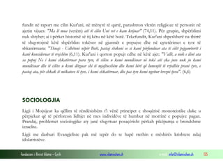 Fondacioni i Rinisë Islame — Cyrih www.islamischen.ch e-mail: info@islamischen.ch 135
fundit në raport me cilin Kur'ani, në mënyrë të qartë, parashtron vlerën religjioze të personit në
ajetin vijues: "Ma lë mua (vetëm) atë të cilin Unë vet e kam krijuar" (74,11). Për grupin, shpërblimi
nuk shtyhet; ai i përket historisë së tij këtu në këtë botë. Tekefundit, Kur'ani shpeshherë na thirrë
të shqyrtojmë këtë shpërblim tokësor në gjurmët e popujve dhe në qytetërimet e tyre të
shkatërruara: "Thuaj: - Udhëtoni nëpër Botë, pastaj shikoni se si kanë përfunduar ata të cilët pejgamberët i
kanë konsideruar të rrejshëm (6,11). Kur'ani i qorton popujt edhe në këtë ajet: "Vallë, a nuk e dinë ata
sa popuj Ne i kemi shkatërruar para tyre, të cilëve u kemi mundësuar në tokë atë çka juve nuk ju kemi
mundësuar dhe të cilëve u kemi dërguar shi të mjaftueshëm dhe kemi bërë që lumenjtë të rrjedhin pranë tyre, e
pastaj ata, për shkak të mëkateve të tyre, i kemi shkatërruar, dhe pas tyre kemi ngritur brezni tjera". (6,6)
SOCIOLOGJIA
Ligji i Mojsijeut ka qëllim të rëndësishëm t'i vënë principet e shoqërisë monoteistike duke u
përpjekur që të përforcon lidhjet në mes individëve të humbur në morrinë e popujve pagan.
Prandaj, problemet sociologjike aty janë shqyrtuar posaçërisht përkah pikëpamja e brendshme
izraelite.
Ligji me dashuri Evangjeliste pak më tepër do te hapë rrethin e mëshirës krishtere ndaj
idolatristëve.
 