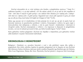 Fondacioni i Rinisë Islame — Cyrih www.islamischen.ch e-mail: info@islamischen.ch 136
Kur'ani tekstualisht do te vënë çështjen nën këndin e përgjithshëm njerëzor: "Andaj Ne i
urdhëruam Izraelitët, se si që mbyt ndokend, i cili s'ka mbytur askend, ose atë që nuk ka bërë çrregullime në
Tokë - është sikur t'i mbysish të gjithë njerëzit; e nëse ndokush bëhet shkaktar që të shpëtojë jetën e ndokujt -
është sikur me i shpëtuar jetën e të gjithë njerëzve. Pejgamberët tanë u kanë sjellë argumente të qarta, por shumë
nga ata edhe pas kësaj, kanë kaluar tërë kufijtë më të këqijat në Tokë." (5,32).
Njëra nga pasojat më të rëndësishme të këtij principi do të jetë ajo që për të parën herë në
historinë njerëzore të parashtrohet problemi i robërve. Emancipimi i robërve ka qenë etapë e
domosdoshme kah ndërprerja e robërisë, e cila ka qenë themel i rëndësishëm i aktivitetit të
shoqërisë antike. Kur'ani emancipimin e robërve e ka imponuar si dispozitë të përgjithshme
morale, e në rast të mëkatit që mund të falet, ajo bëhet konditë ligjore "tevbe": lirimi.
Këtu gjithashtu vërehet përgjasimi i Kur'anit me shpalljet e mëparshme, por gjithashtu vërehet
edhe karakteri i veçantë i fizionomisë individuale.
KRONOLOGJIA E MONOTEIZMIT
Religjioni i Ibrahimit a.s. posedon historinë e vetë e cila përfshinë veprat dhe sjelljet e
pejgamberit. Kjo është, ndoshta, kaptina ku gjenden përgjasimet më të shquara në mes Kur'anit
dhe shkresave hebreo-krishtere; njëra pas tjetrës renditen biografitë nga Ibrahimi gjer tek Zahariu,
Shën Ivani Pagëzimtar, Marija dhe Isusi. Pjesërisht, Kur'ani përsëri e ekspozon këtë kronologji.
 