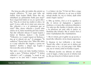 Fondacioni i Rinisë Islame — Cyrih www.islamischen.ch e-mail: info@islamischen.ch 139
Pas kësaj pa edhe një ëndërr dhe përsëri ua
tregojë vëllezërve: "E kam parë edhe një
ëndërr. Keni kujdes! Dielli, Hëna dhe një-
mbëdhjetë yje përkuleshin thellë para meje!"
Kur i tregoi këtë babës së vet, ai e qortoi dhe i
tha: "Çka do të thotë kjo ëndërr të cilën e kë
parë? A mos, vallë, do të vijmë unë, nëna jote
dhe vëllezërit e tu e të përkulemi gjer në
tokë?" Dhe, derisa vëllezërit e Josefit ishin
xheloz në të, babai mendohej për këto ëndrra.
Një ditë vëllezërit shkuan t'i ruajnë kopetë e
babait në Shehem. Jaakovi i tha Josefit:
"Vëllezërit e tu i ruajnë kopetë në Shehem, e
dua që të shkosh tek ata." Ai përgjigjet: "Si
urdhëron." Pastaj babai i tha: "Shko dhe shiko
se si janë vëllezërit dhe bagëtia, e pastaj më
lajmëro." Kështu e dërgoi nga Lugina e
Hevronit dhe arriti në Shehem.
Një njëri e takon atë duke bredhur fushave,
andaj e pyet: "Ç'kërkon kështu?" "I kërkoj
vëllezërit e mi", u përgjigj, "a mund të më
tregoni se ku janë duke i ruajtur kopetë?"
5. ai (babai i tij) tha: "O biri im! Mos u trego
ëndrrën tënde vëllezërve tu, që mos ta bëjnë
ndonjë dredhi. Se, më të vërtetë, djalli është
armik i hapët i njeriut."
6. Dhe qe kështu, Zoti yt të ka zgjedhur ty
dhe të mëson në shpjegimin e ngjarjeve
(ëndrrave e të tjera) dhe e plotëson dhantinë e
Vet ndaj teje dhe familjes së Jakubit, ashtu siç
e ka plotësuar më parë ndaj të parëve tu,
Ibrahimit dhe Is'hakut. Me të vërtetë Zoti yt
është i Gjithdijshëm dhe i Gjithdijshëm.
7. Me të vërtetë, për të gjithë ata që pyesin, te
Jusufi dhe vëllezërit e tij ka shumë argumente.
8. (Kujtoje ti) kur (vëllezërit e tij) thanë:
"Jusufi dhe vëllai i tij janë më të dashur për
babën tonë se ne, e ne jemi grup i tërë. Baba
ynë, me të vërtetë, është në humbje të qartë.
9. Mbyteni Jusufin ose dëbonie në ndonjë
vend të largët; e babai juaj do të kthehet kah
ju, dhe pas kësaj do të bëheni njerëz të mirë.
 