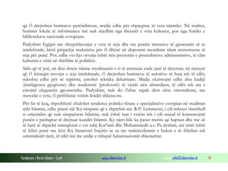 Fondacioni i Rinisë Islame — Cyrih www.islamischen.ch e-mail: info@islamischen.ch 14
që t'i drejtohen burimeve perëndimore, madje edhe për shpjegime të veta islamike. Në realitet,
burimet lokale të informatave më nuk rrjedhin nga thesarët e veta kulturor, por nga fondet e
bibliotekave nacionale evropiane.
Padyshim Egjipti me shtypshkronjat e veta të reja dhe me punën intensive të gjeneratës së re
intelektuale, bënë përpjekje mahnitëse për t'i dhënë në disponim mendimit islam instrumente të
reja për punë. Por, edhe vet kjo orvatje është nën presionin e procedimeve administrative, të cilat
kulturën e vënë në shërbim të politikës.
Sido që të jetë, në disa shtete islame myslimanët e ri të arsimuar ende janë të detyruar, në mënyrë
që t'i kënaqin nevojat e reja intelektuale, t'i drejtohen burimeve të autorëve të huaj tek të cilët,
ndoshta edhe për së tepërmi, çmohet teknika dekartiane. Madje ekzistojnë edhe disa kadijë
(inteligjenca gjyqësore) dhe muderrizë (profesorë) të vjetër nën ahmedijen, të cilët tek ata e
çmojnë elegancën gjeometrike. Padyshim, nuk do t'ishte aspak dëm nëse orientalizmi, me
metodat e veta, t'i përfshinte vetëm lëndët shkencore.
Për fat të keq, shpeshherë zbulohet tendenca politiko-fetare e specijalistëve evropian në studimet
mbi Islamin, edhe pranë një lloj simpatie që e shprehin ata. R.P. Lemmensi, i cili mbetet shembull
si orientalist që nuk simpatizon Islamin, nuk është rast i vetëm tek i cili mund të konstatojmë
punën e pashqitur të drejtuar kundër Islamit. Ky njeri bile ka pasur merita që haptazi dhe me zë
të lartë të shprehë armiqësinë e vet ndaj Kur'anit dhe Muhammedit a.s. Pa dyshim, më mirë është
të kihet punë me kësi lloj fanatizmi buçitës se sa me makiavelizmin e bukur e të fshehur tek
orientalistët tjerë, të cilët më me andje e mbajnë halucinacionin shkencëtar.
 