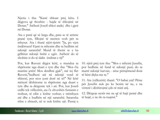 Fondacioni i Rinisë Islame — Cyrih www.islamischen.ch e-mail: info@islamischen.ch 140
Njeriu i tha: "Kanë shkuar prej këtu. I
dëgjova që thoshin: - hajde të shkojmë në
Dotan." Atëherë Josefi shkoi andej dhe i gjeti
në Dotan.
Ata e panë që së largu dhe, para se të arrinte
pranë tyre, fillojnë të merren vesh për ta
mbytur. Ata i thanë njëri-tjetrit: "Ja, po vjen
ëndërruesi! Ejani ta mbysim dhe ta hedhim në
ndonjë saranxhë! Mund të themi se e ka
gëlltitur ndonjë bishë e egër. Atëherë do të
shohim si do të dalin ëndrrat e tij!"
Por, kur Ruveni dëgjoi këtë, u mundua ta
shpëtonte nga duart e tyre dhe tha: "Mos t'ia
marrim jetën! Mos derdhni gjak", më tej flet
Ruveni,"hedheni atë në ndonjë vend të
shkretë, por mos çoni dorë në të!" Në këtë
mënyrë dëshironte ta shpëtonte nga duart e
tyre dhe ta dërgonte tek i ati. Por, kur Josefi
erdhi tek vëllezërit, ata i'a zhveshën fustanin e
stolisur, të cilin e kishte veshur; e rrëmbyen
atë dhe e hudhën në një saranxhë. Saranxha
ishte e zbrazët, në te nuk kishte ujë. Pastaj u
10. njëri prej tyre tha: "Mos e mbytni Jusufin,
por hedhnie në fund të ndonjë pusi; do ta
marrë ndonjë karvan; - nëse përnjëmend doni
të bëni diçka me te."
11. Ata (vëllezërit) thanë: "O babai ynë! Përse
për Jusufin nuk po ke besim në ne, e na
vërtetë i dëshirojmë çdo të mirë atij.
12. Dërgoje nesër me ne që të hajë pemë dhe
të luajë, e ne do ta ruajmë."
 