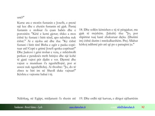 Fondacioni i Rinisë Islame — Cyrih www.islamischen.ch e-mail: info@islamischen.ch 142
unë?"
Kurse ata e morën fustanin e Josefit, e prenë
një kec dhe e zhytën fustanin në gjak. Pastaj
fustanin e stolisur i'a çuan babës dhe e
porositën: "Këtë e kemi gjetur; shiko a mos
është ky fustani i birit tënd, apo ndoshta nuk
është." Ai e njohu atë dhe tha: "Ky është
fustani i birit tim! Bisha e egër e paska copë-
tuar atë! Copë e grimë Josefi qenka copëtuar!"
Dhe Jaakovi i grisi rrobat e veta, e mbështolli
petkun e pendesës rreth brinjve dhe një kohë
të gjatë vajtoi për djalin e vet. Djemtë dhe
vajzat u munduan t'a ngushëllojnë, por ai
assesi nuk ngushëllohej. Ai thoshte: "Jo, do të
zbres te biri im në Sheoll duke vajtuar!"
Kështu e vajtonte babai i tij.
18. Dhe sollën këmishen e tij të përgjakur, me
gjak të rrejshëm. (Jakubi) tha: "Jo, por
shpirtrat tuaj kanë zbukuruar diçka. (Durimi
im) është durim i mrekullueshëm. Prej Allahut
kërkoj ndihmë për atë që po e paraqitni ju."
Ndërkaq, në Egjipt, midjanasit i'a shesin atë 19. Dhe erdhi një karvan, e dërgoi ujëbartësin
 