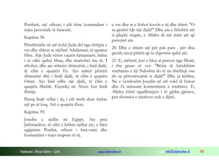 Fondacioni i Rinisë Islame — Cyrih www.islamischen.ch e-mail: info@islamischen.ch 143
Potifarit, një oficeri, i cili ishte komandant i
rojes personale të faraonit.
Kaptina 38.
Përafërsisht në atë kohë Juda del nga shtëpia e
vet dhe shkon te njëfarë Adulamasi, të quajtur
Hira. Atje Juda vëren vajzën kënaanasit, babai
i së cilës quhej Shua, dhe martohet me të. I
afrohet, dhe ajo mbetet shtatzënë, i lind djalë,
të cilin e quajtën Er. Ajo mbeti përsëri
shtatzënë dhe i lindi djalë, të cilin e quajtën
Onan. Ajo lind edhe një djalë, të cilin e
quajtën Shelah. Gjendej në Ahziv kur lindi
fëmija.
Pastaj lindi vëllai i tij, i cili rreth dore kishte
një pe të kuq. Atë e quajtën Zera.
Kaptina 39.
Josefin e sjellin në Egjipt. Aty prej
Jishmaelëve, të cilët e kishin sjellur aty, e bleu
egjiptiani Potifar, oficeri i fara-oniti dhe
komandant i rojes trupore të tij.
e vet dhe ai e lëshoi kovën e tij dhe thirri: "O
sa gëzim! Qe një djalë!" Dhe ata e fshehën atë
si plaçkë tregtie, e Allahu di më mirë atë që
punojnë ata.
20. Dhe e shitën atë për pak para - për disa
grosh; mezi pritën që ta shporrin qafet atë.
21. E, atëherë, kur e bleu ai person nga Misiri,
i tha gruas së vet: "Bënia të këndshëm
strehimin e tij! Ndoshta do të na shërbejë ose
do ta përvetësojmë si djalë!" Dhe ja kështu,
Ne e vendosëm Jusufin në atë tokë të bukur
dhe i'a mësuam komentimin e ëndrrave. E,
Allahu është ngadhënjyes i të gjitha gjërave,
por shumica e njerëzve nuk e dijnë.
 