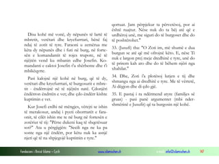 Fondacioni i Rinisë Islame — Cyrih www.islamischen.ch e-mail: info@islamischen.ch 147
Disa kohë më vonë, dy nëpunës të lartë të
mbretit, verëtari dhe kryefurrtari, bënë faj
ndaj të zotit të tyre. Faraoni u zemërua me
këta dy nëpunës dhe i futi në burg, në forte-
sën e komandantit të rojes trupore, në të
njëjtën vend ku mbanin edhe Josefin. Ko-
mandanti e caktoi Josefin t'u shërbente dhe t'i
mbikëqyrte.
Pasi kalojnë një kohë në burg, që të dy,
verëtari dhe kryefurrtari, të burgosurit e mbre-
tit - ëndërrojnë në të njëjtën natë. Çdonjëri
ëndërron ëndrrën e vet; dhe çdo ëndërr kishte
kuptimin e vet.
Kur Josefi erdhi në mëngjes, vërejti se ishin
të merakosur, andaj i pyeti oborrtarët e fara-
onit, të cilët ishin me te në burg në fortesën e
zotëriut të tij: "Përse dukeni kaq të shqetësuar
sot?" Ata u përgjigjën: "Secili nga ne ka pa
sonte nga një ëndërr, por këtu nuk ka asnjë
njeri që të na shpjegojë kuptimin e tyre."
qortuat. Jam përpjekur ta përvetësoj, por ai
është ruajtur. Nëse nuk do ta bëj atë që e
urdhëroj unë, me siguri do të burgoset dhe do
të poshtërohet."
33. (Jusufi) tha: "O Zoti im, më shumë e dua
burgun se atë që më ofrojnë këto. E, nëse Ti
nuk e largon prej meje dredhinë e tyre, unë do
të prirem kah ato dhe do të bëhem njëri nga
xhahilat."
34. Dhe, Zoti i'a plotësoj lutjen e tij dhe
shmangu nga ai dredhitë e tyre. Me të vërtetë,
Ai dëgjon dhe di çdo gjë.
35. E pastaj i ra ndërmend atyre (familjes së
gruas) - pasi panë argumentet (mbi nder-
shmërinë e Jusufit) që ta burgosin një kohë.
 