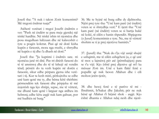 Fondacioni i Rinisë Islame — Cyrih www.islamischen.ch e-mail: info@islamischen.ch 148
Josefi tha: "A nuk i takon Zotit komentimi?
Më tregoni ëndrrat tuaja!"
Atëherë verëtari i tregoi Josefit ëndrrën e
vet: "Pash në ëndërr se para meje gjendej një
triskë hardhie. Në triskë ishin tri njomëza dhe
posa mugulluan lulëzuan dhe në kalaveshët e
tyre u poqën kokrrat. Pasi që në dorë kisha
kupën e faraonit, mora nga rrushi, e shtrydha
në kupën e tij dhe i'a dhash në dorë."
Josefi tha: "Ja kuptimi i ëndrrës sate. tri
njomëza janë tri ditë. Pas tri ditësh faraoni do
të të amnistoj dhe do të të kthejë në vendin
tënd; përsëri do ta vesh kupën në dorën e
faraonit, sikur edhe përpara gjersa ishe verë-
tari i tij. Kur ta kesh mirë, përkujtohu se edhe
unë kam qenë me ty, dhe bëma këtë shërbim:
përmendëm tek faraoni dhe përpjeku të më
nxjerrish nga kjo shtëpi, sepse, me të vërtetë,
me dhunë kam qenë i larguar nga atdheu im
hebrenj; edhe këtu asgjë nuk kam gabuar, por
më hudhën në burg."
36. Me te hyjnë në burg edhe dy djelmosha.
Njëri prej tyre tha: "Unë kam parë (në ëndërr)
veten se si shtrydhja verë." E tjetri tha: "Unë
kam parë (në ëndërr) veten se si bartja bukë
në kokë, të cilën e hanin shpendët. Shpjegona
(o Jusuf) komentimin e tyre. Ne, me të vërtetë
shohim se ti je prej njerëzve bamirës."
37. (Jusufi) tha: "Nuk do t'ju vijë asnjë shujtë
e ushqimit, me të cilën ushqeheni ju, e që unë
të mos u lajmëroj për atë (përmbajtjen) para
se t'u vijë. Kjo është prej dijenive që m'i ka
mësuar Zoti im. Unë e kam flakë fenë e
popullit që nuk beson Allahun dhe i cili
mohon jetën tjetër,
38. dhe besoj fenë e të parëve të mi -
Ibrahimit, Is'hakut dhe Jakubit; për ne nuk
bënë që Allahut t'i bëjmë shok - asgjë. Kjo
është dhantia e Allahut ndaj nesh dhe njerë-
 