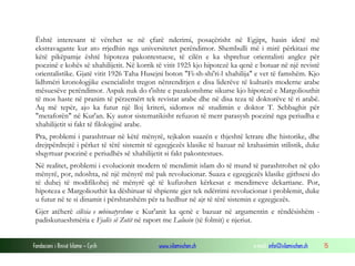 Fondacioni i Rinisë Islame — Cyrih www.islamischen.ch e-mail: info@islamischen.ch 15
Është interesant të vërehet se në çfarë nderimi, posaçërisht në Egjipt, hasin idetë më
ekstravagante kur ato rrjedhin nga universitetet perëndimor. Shembulli më i mirë përkitazi me
këtë pikëpamje është hipoteza pakontestuese, të cilën e ka shprehur orientalisti anglez për
poezinë e kohës së xhahilijetit. Në korrik të vitit 1925 kjo hipotezë ka qenë e botuar në një revistë
orientalistike. Gjatë vitit 1926 Taha Husejni boton "Fi-sh-shi'ri-l xhahilija" e vet të famshëm. Kjo
lidhmëri kronologjike esencialisht tregon nënrenditjen e disa liderëve të kulturës moderne arabe
mësuesëve perëndimor. Aspak nuk do t'ishte e pazakonshme sikurse kjo hipotezë e Margoliouthit
të mos haste në pranim të përzemërt tek revistat arabe dhe në disa teza të doktorëve të ri arabë.
Aq më tepër, ajo ka futur një lloj kriteri, sidomos në studimin e doktor T. Sebbaghit për
"metaforën" në Kur'an. Ky autor sistematikisht refuzon të merr parasysh poezinë nga periudha e
xhahilijetit si fakt të filologjisë arabe.
Pra, problemi i parashtruar në këtë mënyrë, tejkalon suazën e thjeshtë letrare dhe historike, dhe
drejtpërdrejtë i përket të tërë sistemit të egzegjezës klasike të bazuar në krahasimin stilistik, duke
shqyrtuar poezinë e periudhës së xhahilijetit si fakt pakontestues.
Në realitet, problemi i evolucionit modern të mendimit islam do të mund të parashtrohet në çdo
mënyrë, por, ndoshta, në një mënyrë më pak revolucionar. Suaza e egzegjezës klasike gjithsesi do
të duhej të modifikohej në mënyrë që të kufizohen kërkesat e mendimeve dekartiane. Por,
hipoteza e Margoliouthit ka dëshiruar të shpiente gjer tek ndërrimi revolucionar i problemit, duke
u futur në te si dinamit i përshtatshëm për ta hedhur në ajr të tërë sistemin e egzegjezës.
Gjer atëherë cilësia e mbinatyrshme e Kur'anit ka qenë e bazuar në argumentin e rëndësishëm -
padiskutueshmëria e Fjalës së Zotit në raport me Lalusin (të folmit) e njeriut.
 