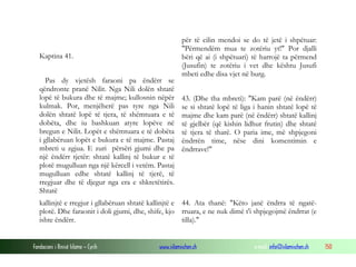 Fondacioni i Rinisë Islame — Cyrih www.islamischen.ch e-mail: info@islamischen.ch 150
Kaptina 41.
Pas dy vjetësh faraoni pa ëndërr se
qëndronte pranë Nilit. Nga Nili dolën shtatë
lopë të bukura dhe të majme; kullosnin nëpër
kulmak. Por, menjëherë pas tyre nga Nili
dolën shtatë lopë të tjera, të shëmtuara e të
dobëta, dhe iu bashkuan atyre lopëve në
bregun e Nilit. Lopët e shëmtuara e të dobëta
i gllabëruan lopët e bukura e të majme. Pastaj
mbreti u zgjua. E zuri përsëri gjumi dhe pa
një ëndërr tjetër: shtatë kallinj të bukur e të
plotë mugulluan nga një kërcell i vetëm. Pastaj
mugulluan edhe shtatë kallinj të tjerë, të
rregjuar dhe të djegur nga era e shkretëtirës.
Shtatë
për të cilin mendoi se do të jetë i shpëtuar:
"Përmendëm mua te zotëriu yt!" Por djalli
bëri që ai (i shpëtuari) të harrojë ta përmend
(Jusufin) te zotëriu i vet dhe kështu Jusufi
mbeti edhe disa vjet në burg.
43. (Dhe tha mbreti): "Kam parë (në ëndërr)
se si shtatë lopë të liga i hanin shtatë lopë të
majme dhe kam parë (në ëndërr) shtatë kallinj
të gjelbër (që kishin lidhur frutin) dhe shtatë
të tjera të tharë. O paria ime, më shpjegoni
ëndrrën time, nëse dini komentimin e
ëndrrave!"
kallinjtë e rregjur i gllabëruan shtatë kallinjtë e
plotë. Dhe faraonit i doli gjumi, dhe, shife, kjo
ishte ëndërr.
44. Ata thanë: "Këto janë ëndrra të ngatë-
rruara, e ne nuk dimë t'i shpjegojmë ëndrrat (e
tilla)."
 