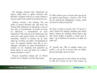 Fondacioni i Rinisë Islame — Cyrih www.islamischen.ch e-mail: info@islamischen.ch 151
Në mëngjes, faraoni ishte shqetësuar në
shpirt, andaj thirri të gjithë shortarët dhe
dijetarët e Egjiptit: faraoni ua tregoi ëndrrat e
tij, por asnjëri nuk mundi t'ia komentonte ato.
Atëherë verëtari i tha mbretit: "Sot më
duhet të pranoi lëshimin tim. Një herë, kur
faraoni ishte hidhëruar në nëpunësit e vetë, në
mua dhe në kryefurrtarin, na hudhi në burg,
në ndërtesën e komandantit të rojes
mbretërore. Një natë që të dy ëndërruam, por
secili prej nesh pamë ëndrra me kuptime të
ndryshme. Atëbotë së bashku me ne ishte
edhe një i ri hebre, një skllav i komandantit të
rojes. I'a treguam ëndrrat tona dhe ai na i
shpjegoi: çdonjërit na tregoi domethënien e
ëndrrës së vet. Gjithçka doli pikërisht siç
kishte thënë ai: mua më kthyet në vendin e
punës, furrtarin e varën."
Faraoni menjëherë dërgoi për të thirrur
Josefin; me të shpejtë e nxorën nga burgu.
45. Dhe atëherë, pas sa vitesh, njëri nga ata dy
që shpëtoi (nga burgu), u kujtua e tha: "Unë
do t'ju njoftoj për shpjegimin e kësaj, vetëm
më lejoni të shkoj (te Jusufi)."
44. (Kur ai shkoi te Jusufi, tha): "O Jusuf, o
njeri i drejtë! Na shpjego (ëndrrën) për shtatë
lopët e majme që i ngrënën shtatë lopët e liga
dhe shtatë kallinj të gjelbër e shtatë tjera te
tharë - që të kthehem te njerëzit, e ta dijnë atë
edhe ata."
47. (Jusufi) tha: "Do të mbillni shtatë vjet
rresht, e atë që do ta korrni, linie në kallinj,
përveç një pakice që do ta hani,
48. sepse pastaj do të vijnë shtatë vjet të thata,
të cilat do t'i hanë ato që i keni ruajtur ju,
 