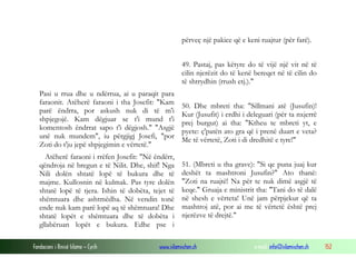 Fondacioni i Rinisë Islame — Cyrih www.islamischen.ch e-mail: info@islamischen.ch 152
përveç një pakice që e keni ruajtur (për farë).
49. Pastaj, pas këtyre do të vijë një vit në të
cilin njerëzit do të kenë bereqet në të cilin do
të shtrydhin (rrush etj.)."
Pasi u rrua dhe u ndërrua, ai u paraqit para
faraonit. Atëherë faraoni i tha Josefit: "Kam
parë ëndrra, por askush nuk di të m'i
shpjegojë. Kam dëgjuar se t'i mund t'i
komentosh ëndrrat sapo t'i dëgjosh." "Asgjë
unë nuk mundem", iu përgjigj Josefi, "por
Zoti do t'ju jepë shpjegimin e vërtetë."
Atëherë faraoni i rrëfen Josefit: "Në ëndërr,
qëndroja në bregun e të Nilit. Dhe, shif! Nga
Nili dolën shtatë lopë të bukura dhe të
majme. Kullosnin në kulmak. Pas tyre dolën
shtatë lopë të tjera. Ishin të dobëta, tejet të
shëmtuara dhe ashtmëdha. Në vendin tonë
ende nuk kam parë lopë aq të shëmtuara! Dhe
shtatë lopët e shëmtuara dhe të dobëta i
gllabëruan lopët e bukura. Edhe pse i
50. Dhe mbreti tha: "Sillmani atë (Jusufin)!
Kur (Jusufit) i erdhi i deleguari (për ta nxjerrë
prej burgut) ai tha: "Ktheu te mbreti yt, e
pyete: ç'patën ato gra që i prenë duart e veta?
Me të vërtetë, Zoti i di dredhitë e tyre!"
51. (Mbreti u tha grave): "Si qe puna juaj kur
deshët ta mashtroni Jusufin?" Ato thanë:
"Zoti na ruajtë! Na për te nuk dimë asgjë të
keqe." Gruaja e ministrit tha: "Tani do të dalë
në shesh e vërteta! Unë jam përpjekur që ta
mashtroj atë, por ai me të vërtetë është prej
njerëzve të drejtë."
 
