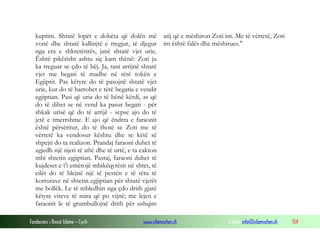 Fondacioni i Rinisë Islame — Cyrih www.islamischen.ch e-mail: info@islamischen.ch 154
kuptim. Shtatë lopët e dobëta që dolën më
vonë dhe shtatë kallinjtë e rregjur, të djegur
nga era e shkretëtirës, janë shtatë vjet urie.
Është pikërisht ashtu siç kam thënë: Zoti ju
ka treguar se çdo të bëj. Ja, tani arrijnë shtatë
vjet me begati të madhe në tërë tokën e
Egjiptit. Pas këtyre do të pasojnë shtatë vjet
urie, kur do të harrohet e tërë begatia e vendit
egjiptian. Pasi që uria do të bënë kërdi, as që
do të dihet se në vend ka pasur begati - për
shkak urisë që do të arrijë - sepse ajo do të
jetë e tmerrshme. E ajo që ëndrra e faraonit
është përsëritur, do të thotë se Zoti me të
vërtetë ka vendosur kështu dhe se këtë së
shpejti do ta realizon. Prandaj faraoni duhet të
zgjedh një njeri të aftë dhe të urtë, e ta cakton
mbi shtetin egjiptian. Pastaj, faraoni duhet të
kujdeset e t'i emërojë mbikëqyrësit në shtet, të
cilët do të blejnë një të pestën e të tëra të
korrurave në shtetin egjiptian për shtatë vjetët
me bollëk. Le të mbledhin nga çdo drith gjatë
këtyre viteve të mira që po vijnë; me lejen e
faraonit le të grumbullojnë drith për ushqim
atij që e mëshiron Zoti im. Me të vërtetë, Zoti
im është falës dhe mëshirues."
 