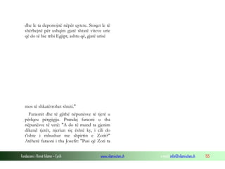 Fondacioni i Rinisë Islame — Cyrih www.islamischen.ch e-mail: info@islamischen.ch 155
dhe le ta deponojnë nëpër qytete. Stoqet le të
shërbejnë për ushqim gjatë shtatë viteve urie
që do të bie mbi Egjipt, ashtu që, gjatë urisë
mos të shkatërrohet shteti."
Faraonit dhe të gjithë nëpunësve të tjerë u
përlqeu përgjigjja. Prandaj faraoni u tha
nëpunësve të vetë: "A do të mund ta gjenim
dikend tjetër, njeriun siç është ky, i cili do
t'ishte i mbushur me shpirtin e Zotit?"
Atëherë faraoni i tha Josefit: "Pasi që Zoti ta
 