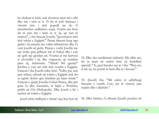 Fondacioni i Rinisë Islame — Cyrih www.islamischen.ch e-mail: info@islamischen.ch 156
ka zbuluar ty këtë, nuk ekziston njeri më i aftë
dhe më i urtë se ti. Ti do të jesh drejtues i
oborrit tim: i tërë populli im do t'i
nënshtrohet urdhërave tuaja. Vetëm me fron
do të jem më i lartë se ti. Ja, që tani të
emëroj", i tha faraoni Josefit, "guvernator mbi
tërë tokën e Egjiptit." Pastaj faraoni hoqi nga
gishti i tij unazën me vulën mbretërore dhe i'a
vuri Josefit në gisht. Pastaj e veshi Josefin me
një rrobe prej pëlhure më të bukur dhe i vari
në qafë një gjerdan ari. Vozitej ai me karrocë
si zëvendës i tij, dhe vrapuesit, që rendnin
para tij, thërrisnin: "Abrek! Në gjunjë!"
Kështu e vuri atë mbi tërë vendin e Egjiptit.
Faraoni i tha Josefit edhe këtë: "Edhe pse unë
jam mbret, askush në tokën e Egjiptit nuk do
ta ngritë dorën apo këmbën pa lejen tënde."
Faraoni e quajti Josefin Cafnat-Panea, dhe për
grua i'a dha Asenatën, të bijën e Potifarit,
priftit në On (Heliopolis). Dhe Josefi u bë i
njohur në tokën e Egjiptit.
Josefi ishte tridhjetë e shtatë vjeç kur hyri në
54. Dhe tha sundimtari (mbreti): Ma sillni atë,
do ta marr në suitën time (si këshilltar
special)." E, pasi bisedoi me te i tha: "Prej sot,
ti tek ne, ke pozitë të lartë dhe je i besuar."
55. (Jusufi) tha: "Më cakto të udhëheqë
thesarin e vendit. Unë, me të vërtetë, jam
ruajtës dhe i dijshëm."
56. Dhe kështu, i'a dhamë Jusufit pozitën në
 