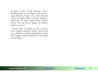 Fondacioni i Rinisë Islame — Cyrih www.islamischen.ch e-mail: info@islamischen.ch 158
dy djem, të cilët i'a lind Asenata, e bija e
Potifarit, priftit në On. Djalin e parë Josefi e
quajti Mënashe, "sepse", tha ai "Zoti dha dhe
i harrova të gjitha hallet e mia dhe shtëpinë e
babait tim." Të dytin e quajti Efraim "sepse",
tha ai "Zoti më bëri të begatë në vendin e
anktheve të mia."
Shtatë viteve të begatë, të cilat i gëzonte
toka e Egjiptit, mbaruan. Filluan shtatë vjetët
urie, pikërisht siç kishte paralajmëruar Josefi.
Në të gjitha vendet mbretëronte uria, ndërsa
në tërë tokën e
 