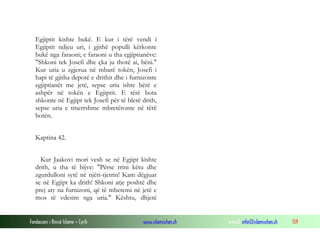 Fondacioni i Rinisë Islame — Cyrih www.islamischen.ch e-mail: info@islamischen.ch 159
Egjiptit kishte bukë. E kur i tërë vendi i
Egjiptit ndjeu uri, i gjithë populli kërkonte
bukë nga faraoni; e faraoni u tha egjiptianëve:
"Shkoni tek Josefi dhe çka ju thotë ai, bëni."
Kur uria u zgjerua në mbarë tokën, Josefi i
hapi të gjitha depotë e drithit dhe i furnizonte
egjiptianët me jetë, sepse uria ishte bërë e
ashpër në tokën e Egjiptit. E tërë bota
shkonte në Egjipt tek Josefi për të blerë drith,
sepse uria e tmerrshme mbretëronte në tërë
botën.
Kaptina 42.
Kur Jaakovi mori vesh se në Egjipt kishte
drith, u tha të bijve: "Përse rrini këtu dhe
zgurdulloni sytë në njëri-tjetrin! Kam dëgjuar
se në Egjipt ka drith! Shkoni atje poshtë dhe
prej aty na furnizoni, që të mbetemi në jetë e
mos të vdesim nga uria." Kështu, dhjetë
 