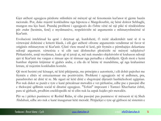 Fondacioni i Rinisë Islame — Cyrih www.islamischen.ch e-mail: info@islamischen.ch 16
Gjer atëherë egzegjeza përdorte stilistikën në mënyrë që në fenomenin kur'anor të gjente bazën
racionale. Por, duke nxjerrë konkludime nga hipoteza e Margoliouthit, siç bënë doktor Sebbaghi,
mungon mu kjo bazë. Prandaj problemi i egzegjezës do t'ishte vënë në një pikë të rëndësishme
për credon (besimin, fenë) e myslimanëve, respektivisht në argumentin e mbinatyrshmërisë së
Kur'anit.
Evolucioni intelektual ka qenë i detyruar që, kurdoherë, t'i nxitë akademikët tanë të ri ta
vërtetojnë dobësinë e kriterit klasik, i cili gjer atëherë ofronte argumentin vendimtar në favor të
origjinës mbinatyrore të Kur'anit. Çfarë vlere mund të ketë, për frymën e përmbajtjes dekartiane
ndonjë argument. vërtetësia e të cilit tani dëshmohet plotësisht në mënyrë subjektive?
Përkatësisht, asnjë mysliman, kudo që të jetojë ai, më nuk mundet objektivisht të krahason ndonjë
ajet të Kur'anit me vargun e rimuar apo të ritmuar nga periudha e xhahilijetit. Qysh moti e kemi
humbur shpirtin krijimtar të gjuhës arabe, e cila do të bënte të mundshme, që nga krahasimet
letrare, të nxjerrim konkludim korrekt.
Që moti besimi ynë kënaqet, në këtë pikëpamje, me principin e autoritetit, i cili dobët pajtohet me
frymën e elitës së entuziazmuar me pozitivizëm. Problemi i egzegjezës në të ardhmen, pra,
parashtrohet në dritë të re. Me siguri në këtë dritë e shqyrtojnë dijetarët bashkëkohorë egjiptian.
Por nuk duket se punët e tyre e kanë përcaktuar metodën e vet përkatëse, edhe pse e pasojnë dhe
e theksojnë qëllimin social të diturisë egzegjeze. "Tefsiri" impozant i Tantavi Xhavhariut është,
para së gjithash, prodhim enciklopedik në të cilin nuk ka aspak kujdes për metodën.
Për sa i përket punimeve të Reshid Ridas, të cilat pasojnë pas punimeve të mësuesit të tij Sheh
Abduhuit, edhe ato nuk e kanë inauguruar këtë metodë. Përpjekjet e tyre që gjithsesi në sistemin e
 