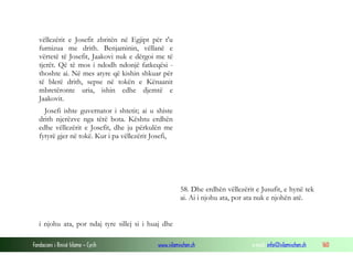 Fondacioni i Rinisë Islame — Cyrih www.islamischen.ch e-mail: info@islamischen.ch 160
vëllezërit e Josefit zbritën në Egjipt për t'u
furnizua me drith. Benjaminin, vëllanë e
vërtetë të Josefit, Jaakovi nuk e dërgoi me të
tjerët. Që të mos i ndodh ndonjë fatkeqësi -
thoshte ai. Në mes atyre që kishin shkuar për
të blerë drith, sepse në tokën e Kënaanit
mbretëronte uria, ishin edhe djemtë e
Jaakovit.
Josefi ishte guvernator i shtetit; ai u shiste
drith njerëzve nga tërë bota. Kështu erdhën
edhe vëllezërit e Josefit, dhe ju përkulën me
fytyrë gjer në tokë. Kur i pa vëllezërit Josefi,
58. Dhe erdhën vëllezërit e Jusufit, e hynë tek
ai. Ai i njohu ata, por ata nuk e njohën atë.
i njohu ata, por ndaj tyre sillej si i huaj dhe
 