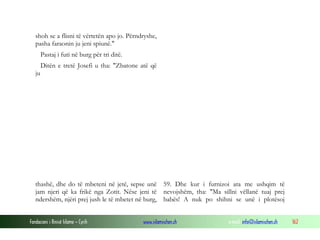 Fondacioni i Rinisë Islame — Cyrih www.islamischen.ch e-mail: info@islamischen.ch 162
shoh se a flisni të vërtetën apo jo. Përndryshe,
pasha faraonin ju jeni spiunë."
Pastaj i futi në burg për tri ditë.
Ditën e tretë Josefi u tha: "Zbatone atë që
ju
thashë, dhe do të mbeteni në jetë, sepse unë
jam njeri që ka frikë nga Zotit. Nëse jeni të
ndershëm, njëri prej jush le të mbetet në burg,
59. Dhe kur i furnizoi ata me ushqim të
nevojshëm, tha: "Ma sillni vëllanë tuaj prej
babës! A nuk po shihni se unë i plotësoj
 