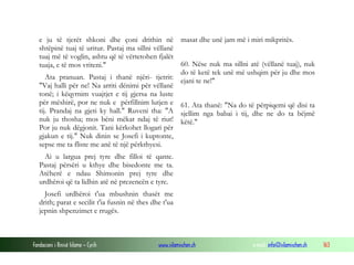 Fondacioni i Rinisë Islame — Cyrih www.islamischen.ch e-mail: info@islamischen.ch 163
e ju të tjerët shkoni dhe çoni drithin në
shtëpinë tuaj të uritur. Pastaj ma sillni vëllanë
tuaj më të voglin, ashtu që të vërtetohen fjalët
tuaja, e të mos vriteni."
Ata pranuan. Pastaj i thanë njëri- tjetrit:
"Vaj halli për ne! Na arriti dënimi për vëllanë
tonë; i këqyrnim vuajtjet e tij gjersa na luste
për mëshirë, por ne nuk e përfillnim lutjen e
tij. Prandaj na gjeti ky hall." Ruveni tha: "A
nuk ju thosha; mos bëni mëkat ndaj të riut!
Por ju nuk dëgjonit. Tani kërkohet llogari për
gjakun e tij." Nuk dinin se Josefi i kuptonte,
sepse me ta fliste me anë të një përkthyesi.
Ai u largua prej tyre dhe filloi të qante.
Pastaj përsëri u kthye dhe bisedonte me ta.
Atëherë e ndau Shimonin prej tyre dhe
urdhëroi që ta lidhin atë në prezencën e tyre.
Josefi urdhëroi t'ua mbushnin thasët me
drith; parat e secilit t'ia fusnin në thes dhe t'ua
jepnin shpenzimet e rrugës.
masat dhe unë jam më i miri mikpritës.
60. Nëse nuk ma sillni atë (vëllanë tuaj), nuk
do të ketë tek unë më ushqim për ju dhe mos
ejani te ne!"
61. Ata thanë: "Na do të përpiqemi që disi ta
sjellim nga babai i tij, dhe ne do ta bëjmë
këtë."
 